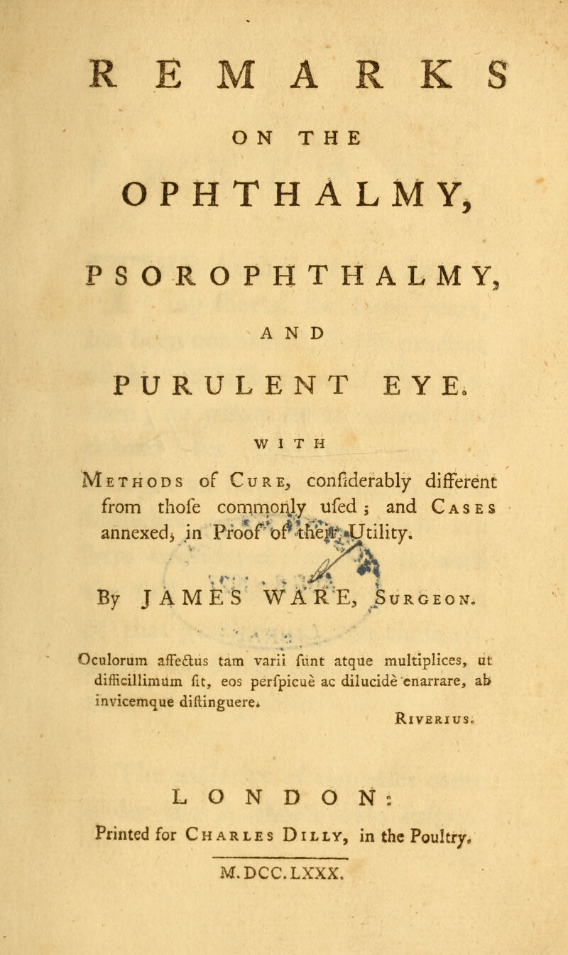 ON THE OPHTHALMY, PSOROPHTHALMY, AND PURULENT EYE. WITH Methods of Cure, considerably different from thofe commonly ufed; and Cases annexed* in Proof*orih*ei^4Jtility. By JAMES WARE, Surgeon. Oculorum afFe&us tarn varii flint atqite multiplices, ut difficillimum fit, eos perfpicue ac diiucide cnarrare, ab invicemque diftinguerei Riverius. LONDON: Printed for Charles Dilly, in the Poultry, M.DCC.LXXX,