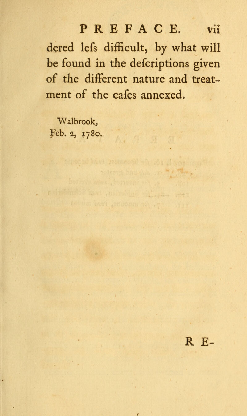 dered lefs difficult, by what will be found in the defcriptions given of the different nature and treat- ment of the cafes annexed. Walbrook, ¥eb, 2, 1780. R E-