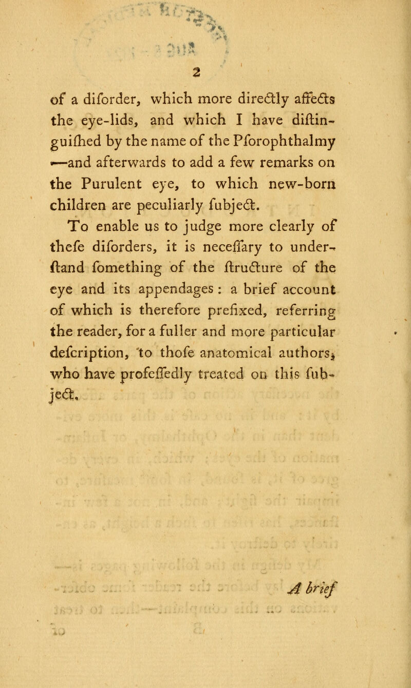 * of a diforder, which more directly affefts the eye-lids, and which I have diftin- guifhed by the name of the Pforophthalmy -—and afterwards to add a few remarks on the Purulent eye, to which new-born children are peculiarly fubjecT:. To enable us to judge more clearly of thefe diforders, it is neceffary to under-* (land fomething of the ftrufture of the eye and its appendages : a brief account of which is therefore prefixed, referring the reader, for a fuller and more particular defcription, to thofe anatomical authors* who have profeffedly treated on this fub~ A brief