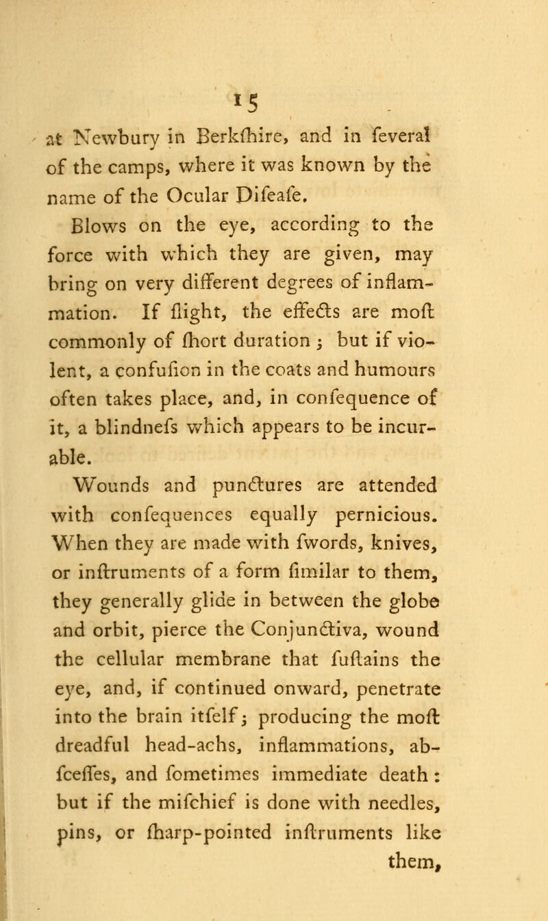 *5 at Newbury in Berkshire, and in feveral of the camps, where it was known by the name of the Ocular Difeafe, Blows on the eye, according to the force with which they are given, may bring on very different degrees of inflam- mation. If flight, the effedts are mofl commonly of (hort duration ; but if vio- lent, a confufion in the coats and humours often takes place, and, in confequence of it, a blindnefs which appears to be incur- able. Wounds and punctures are attended with confequences equally pernicious. When they are made with fwords, knives, or inftruments of a form fimilar to them, they generally glide in between the globe and orbit, pierce the Conjunctiva, wound the cellular membrane that fuftains the eye, and, if continued onward, penetrate into the brain itfelf; producing the mofl dreadful head-achs, inflammations, ab- fcefles, and fometimes immediate death: but if the mifchief is done with needles, pins, or (harp-pointed inftruments like them,