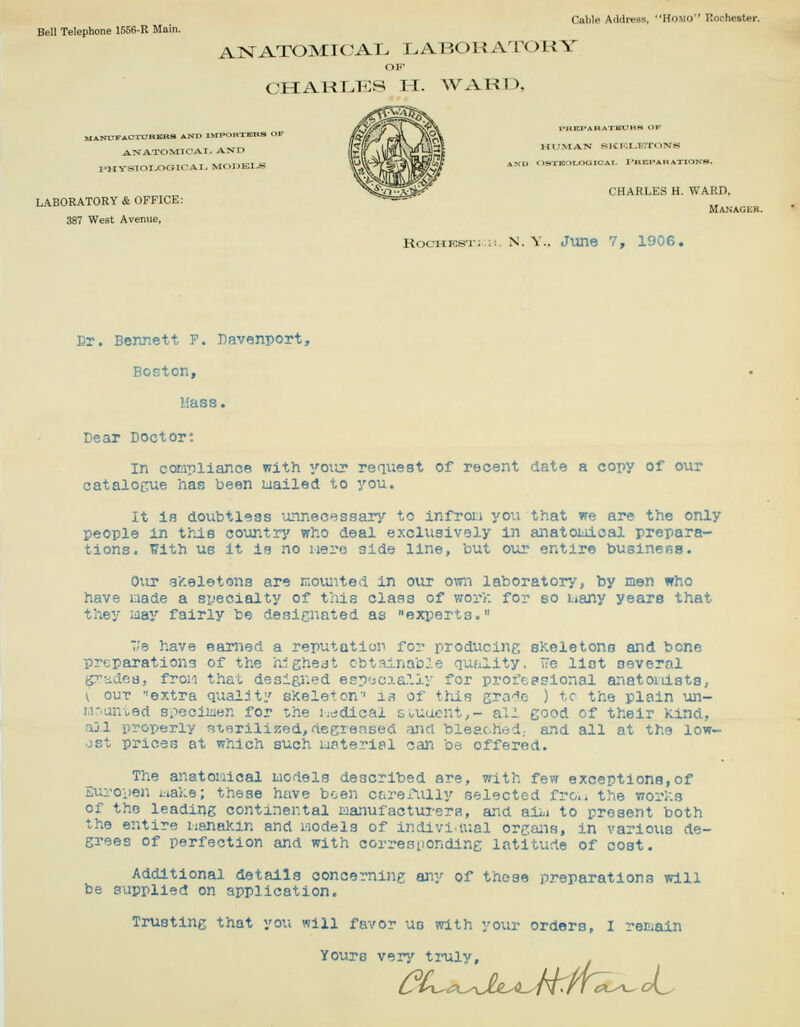Cable Address, Homo Rochester. AKTATOMICAL LABORATORY CHARLIES IT. WARn, MANUFACmJRBSRS AND IWPORXDJRS < ANA.TOMlCAI> AND I^HYSIOLOGICAI^ MODKI^S LABORATORY & OFFICE: 387 West Avenue, Br. Bennett F. Davenport, Boston, Mass. WITMAN HltMI^trroNS CHARLES H. WARD, Manager. RocKKSi-;,;;. N. v.. June 7, 1906. Dear Doctor: In compliance with yoiir request of recent date a copy of our catalogue has been uailed to you. It is doubtless unnecessary to infron you that we are the only people in this country' who deal exclusively in anatoiuical prepara- tions. With us It ie no iiere side line, but our entire busineBS. Our -gheletons are r.;oimted in our own laboratory, by men who have nade a specialty of this class of worV: for so i:iany years that they iiiay fairly be desicnated as experts. T/e have earned a reputation for producing sKeletono and bone preparations of the hlgheat obtainable qufility. i?e list several g.'^'idoB, froii that designed esp'jcaa.11y for profepsional anatoidsts, V our ''extra quality sKeleton'' is of tMs grade ) tc the plain un- la-anted speciiuen for the liddical souacnt,- all good of their Kind, aj.l properly sterilized, degreased and bleached,, and all at the low- ost prices at which such materiel can be offered. The anatoiaicai laodels described are, with few exceptions,of Europen i.ial.e; these have been ctirexiilly selected fro.» the wor'f-.s of the leading continental laanufacturera, and aiii to present both the entire iianakin and laodels of individual orgajis, in various de- grees of perfection and with corresponding latitude of cost. Additional details concerning any of those preparations will be supplied on application. Trusting that you will favor uo with your orders, I reiijain Yours veri'^ truly.