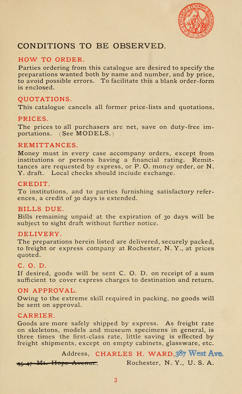 CONDITIONS TO BE OBSERVED. HOW TO ORDER. Parties ordering from this catalogue are desired to specify the preparations wanted both by name and number, and by price, to avoid possible errors. To facilitate this a blank order-form is enclosed. QUOTATIONS. This catalogue cancels all former price-lists and quotations. PRICES. The prices to all purchasers are net, save on duty-free im- portations. (See MODELS.) REMITTANCES. Money must in every case accompany orders, except from institutions or persons having a financial rating. Remit- tances are requested by express, or P. O. money order, or N. Y. draft. Local checks should include exchange. CREDIT. To institutions, and to parties furnishing satisfactory refer- ences, a credit of 30 days is extended. BILLS DUE. Bills remaining unpaid at the expiration of 30 days will be subject to sight draft without further notice. DELIVERY. The preparations herein listed are delivered, securely packed, to freight or express company at Rochester, N. Y., at prices quoted. C. O. D. If desired, goods will be sent C. O. D. on receipt of a sum sufficient to cover express charges to destination and return. ON APPROVAL. Owing to the extreme skill required in packing, no goods will be sent on approval. CARRIER. Goods are more safely shipped by express. As freight rate on skeletons, models and museum specimens in general, is three times the first-class rate, little saving is effected by freight shipments, except on empty cabinets, glassware, etc. Address, CHARLES H. WAR0,387 West Ave. 1^5 ny ]\lli Ilapc x\i^LiiuLr, Rochester, N. Y., U. S. A.