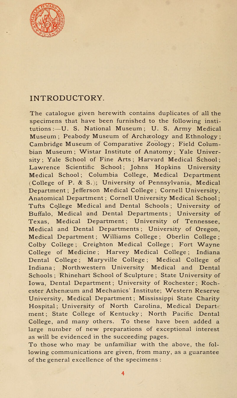 INTRODUCTORY. The catalogue given herewith contains duplicates of all the specimens that have been furnished to the following insti- tutions :—U. S. National Museum; U. S. Army Medical Museum ; Peabody Museum of Archaeology and Ethnology; Cambridge Museum of Comparative Zoology ; Field Colum- bian Museum ; Wistar Institute of Anatomy; Yale Univer- sity ; Yale School of Fine Arts; Harvard Medical School; Lawrence Scientific School; Johns Hopkins University Medical School; Columbia College, Medical Department (College of P. & S.); University of Pennsylvania, Medical Department; Jefferson Medical College ; Cornell University, Anatomical Department; Cornell University Medical School; Tufts College Medical and Dental Schools; University of Buffalo, Medical and Dental Departments; University of Texas, Medical Department; University of Tennessee, Medical and Dental Departments; University of Oregon, Medical Department; ^A^illiams College ; Oberlin College; Colby College; Creighton Medical College; Fort Wayne College of Medicine; Harvey Medical College; Indiana Dental College; Maryville College; Medical College of Indiana; Northwestern University Medical and Dental Schools ; Rhinehart School of Sculpture ; State University of Iowa, Dental Department; University of Rochester; Roch- ester Athenaeum and Mechanics' Institute; Western Reserve University, Medical Department; Mississippi State Charity Hospital; University of North Carolina, Medical Depart- ment ; State College of Kentucky; North Pacific Dental College, and many others. To these have been added a large number of new^ preparations of exceptional interest as w^ill be evidenced in the succeeding pages. To those who may be unfamiliar w^ith the above, the fol- lov/ing communications are given, from many, as a guarantee of the general excellence of the specimens: