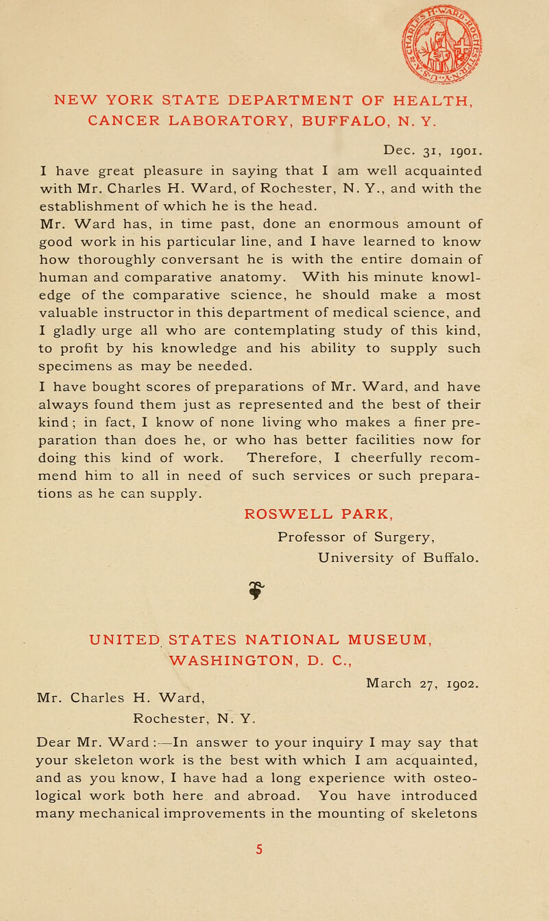 NEW YORK STATE DEPARTMENT OF HEALTH, CANCER LABORATORY, BUFFALO, N. Y. Dec. 31, igoi. I have great pleasure in saying that I am well acquainted with Mr. Charles H. Ward, of Rochester, N. Y., and with the establishment of which he is the head. Mr. Ward has, in time past, done an enormous amount of good ^vork in his particular line, and I have learned to know- how thoroughly conversant he is with the entire domain of human and comparative anatomy. With his minute knowl- edge of the comparative science, he should make a most valuable instructor in this department of medical science, and I gladly urge all who are contemplating study of this kind, to profit by his knowledge and his ability to supply such specimens as may be needed. I have bought scores of preparations of Mr. W^ard, and have always found them just as represented and the best of their kind ; in fact, I know of none living who makes a finer pre- paration than does he, or who has better facilities now^ for doing this kind of work. Therefore, I cheerfully recom- mend him to all in need of such services or such prepara- tions as he can supply. ROSW^ELL PARK, Professor of Surgery, University of Buffalo. UNITED. STATES NATIONAL MUSEUM, WASHINGTON, D. C, March 27, 1902. Mr. Charles H. Ward, Rochester, N. Y. Dear Mr. Ward :—In answer to your inquiry I may say that your skeleton w^ork is the best AA^ith which I am acquainted, and as you know, I have had a long experience w^ith osteo- logical v/ork both here and abroad. You have introduced many mechanical improvements in the mounting of skeletons