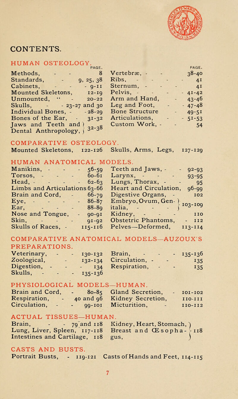 CONTENTS. HUMAN OSTEOLOGY. PAGE. Methods, - - 8 Standards, - 9, 25, 38 Cabinets, - - - 9-11 Mounted Skeletons, 12-ig Unmounted,  - 20-22 Skulls, - - 23-27 and 30 Individual Bones, - -28-29 Bones of the Ear, 31-32 Jaws and Teeth and) „ q Dental Anthropology, j ^ '^ COMPARATIVE OSTEOLOGY. Mounted Skeletons, 122-126 Skulls, Arms, Legs, HUMAN ANATOMICAL MODELS. PAGE. Vertebrae, - 38-40 Ribs, 41 Sternum, - 41 Pelvis, - - 41-42 Arm and Hand, 43-46 Leg and Foot, - 47-48 Bone Structure 49-51 Articulations, - 51-53 Custom Work, - 54 127-129 Manikins, - - - 56-59 Torsos, - - - 60-61 Head, - - - - 62-63 Limbs and Articulations 63-66 Brain and Cord, - 66-79 Eye, - - - - 86-87 Ear, - - - 88-89 Nose and Tongue, - 90-91 Skin, - - - 91-92 Skulls of Races, - 115-116 Teeth and Jaws, - Larynx, Lungs, Thorax, - Heart and Circulation, Digestive Organs, - Embryo, Ovum, Gen italia. Kidney, - - - no Obstetric Phantoms, - 112 Pelves—Deformed, 113-114 92-93 93-95 95 96-99 102 103-109 COMPARATIVE ANATOMICAL MODELS—AUZOUX'S PREPARATIONS. Veterinary, - - 130-132 Brain, - - Zoological, - 132-134 Circulation, - Digestion, . . . 134 Respiration, Skulls, - - - 135-136 PHYSIOLOGICAL MODELS—HUMAN. Brain and Cord, - 80-85 Gland Secretion, Respiration, - 40 and 96 Kidney Secretion, Circulation, - - 99-101 Micturition, ACTUAL TISSUES—HUMAN. Brain, - - 79and 118 Kidney, Heart, Stomach, Lung, Liver, Spleen, 117-118 Breast and CEsopha- Intestines and Cartilage, 118 gus. 135- ■ 136 135 135 lOI- -102 no -III no- -112 118 CASTS AND BUSTS. Portrait Busts, - 119-121 Casts of Hands and Feet, 114-115