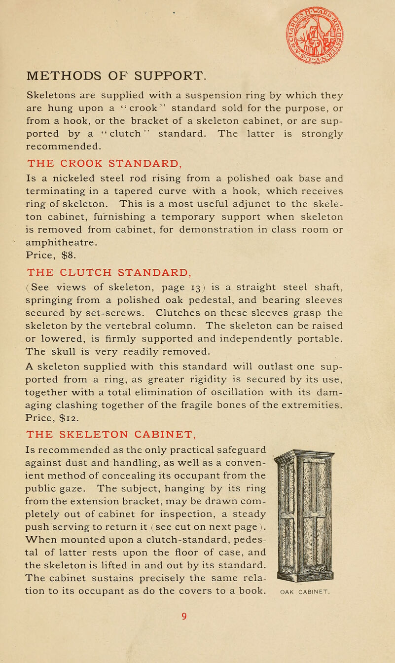 METHODS OF SUPPORT. Skeletons are supplied AA/-ith a suspension ring by which they are hung upon a crook standard sold for the purpose, or from a hook, or the bracket of a skeleton cabinet, or are sup- ported by a clutch standard. The latter is strongly recommended. THE CROOK STANDARD, Is a nickeled steel rod rising from a polished oak base and terminating in a tapered curve with a hook, which receives ring of skeleton. This is a most useful adjunct to the skele- ton cabinet, furnishing a temporary support when skeleton is removed from cabinet, for demonstration in class room or amphitheatre. Price, $8. THE CLUTCH STANDARD, (See views of skeleton, page 13) is a straight steel shaft, springing from a polished oak pedestal, and bearing sleeves secured by set-screws. Clutches on these sleeves grasp the skeleton by the vertebral column. The skeleton can be raised or lowered, is firmly supported and independently portable. The skull is very readily removed. A skeleton supplied with this standard will outlast one sup- ported from a ring, as greater rigidity is secured by its use, together w^ith a total elimination of oscillation with its dam- aging clashing together of the fragile bones of the extremities. Price, $12. THE SKELETON CABINET, Is recommended as the only practical safeguard against dust and handling, as w^ell as a conven- ient method of concealing its occupant from the public gaze. The subject, hanging by its ring from the extension bracket, may be drawn com- pletely out of cabinet for inspection, a steady push serving to return it ( see cut on next page ). When mounted upon a clutch-standard, pedes- tal of latter rests upon the floor of case, and the skeleton is lifted in and out by its standard. The cabinet sustains precisely the same rela- tion to its occupant as do the covers to a book. oak cabinet.