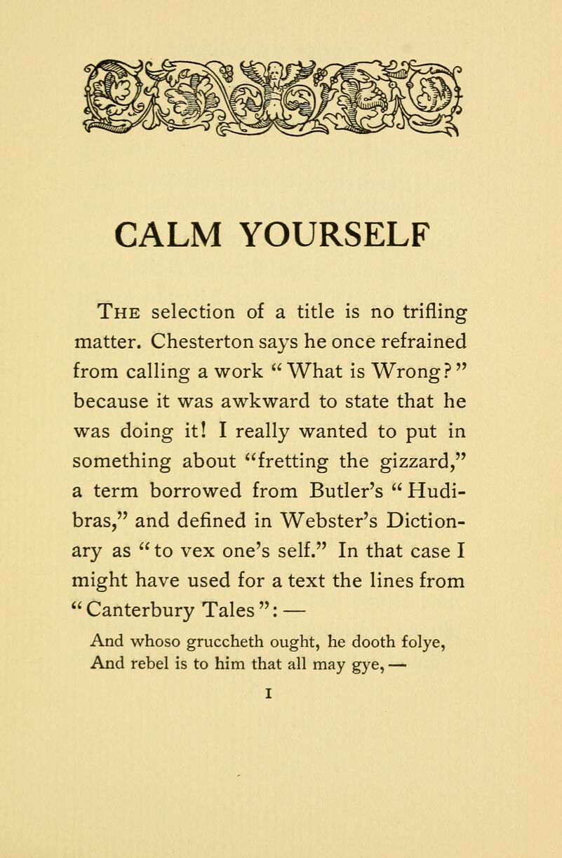 The selection of a title is no trifling matter. Chesterton says he once refrained from calling a work  What is Wrong?  because it was awkward to state that he was doing it! I really wanted to put in something about fretting the gizzard, a term borrowed from Butler's  Hudi- bras, and defined in Webster's Diction- ary as  to vex one's self. In that case I might have used for a text the lines from  Canterbury Tales : — And whoso gruccheth ought, he dooth folye, And rebel is to him that all may gye, —