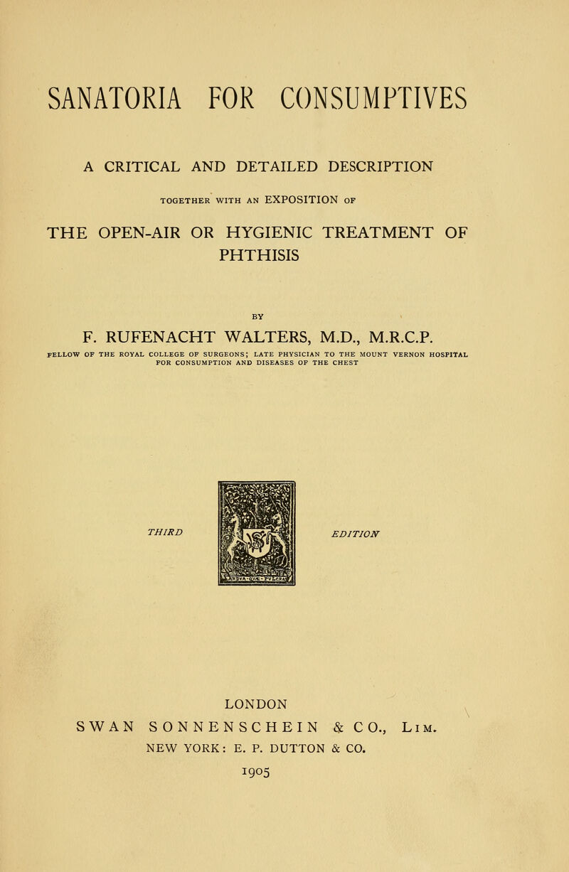 A CRITICAL AND DETAILED DESCRIPTION TOGETHER WITH AN EXPOSITION OF THE OPEN-AIR OR HYGIENIC TREATMENT OF PHTHISIS BY F. RUFENACHT WALTERS, M.D., M.R.C.P. FELLOW OF THE ROYAL COLLEGE OF SURGEONS; LATE PHYSICIAN TO THE MOUNT VERNON HOSPITAL FOR CONSUMPTION AND DISEASES OF THE CHEST THIRD EDITION LONDON SWAN SONNENSCHEIN & C 0., Lim. NEW YORK: E. P. BUTTON & CO. 1905