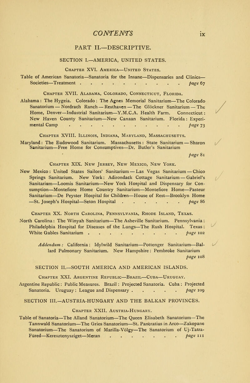 PART II.—DESCRIPTIVE. SECTION I.—AMERICA, UNITED STATES. Chapter XVI. America—United States. Table of American Sanatoria—Sanatoria for the Insane—Dispensaries and Clinics— Societies—Treatment page 67 Chapter XVII. Alabama, Colorado, Connecticut, Florida. Alabama : The Hygeia. Colorado : The Agnes Memorial Sanitarium—The Colorado Sanatorium — Nordrach Ranch — Resthaven — The Glockner Sanitarium — The Home, Denver—Industrial Sanitarium—Y.M.C.A. Health Farm. Connecticut: New Haven County Sanitarium—New Canaan Sanitarium. Florida: Experi- mental Camp pcige 73 Chapter XVIII. Illinois, Indiana, Maryland, Massachusetts. Maryland: The Eudowood Sanitarium. Massachusetts : State Sanitarium — Sharon (/ Sanitarium—Free Home for Consumptives—Dr. Butler's Sanitarium page 81 Chapter XIX. New Jersey, New Mexico, New York. New Mexico : United States Sailors' Sanitarium — Las Vegas Sanitarium — Chico / Springs Sanitarium, New York: Adirondack Cottage Sanitarium — Gabriel's Sanitarium—Loomis Sanitarium—New York Hospital and Dispensary for Con- sumption—Montefiore Home Country Sanitarium—Montefiore Home—Pasteur Sanitarium—De Peyster Hospital for Children—House of Rest—Brooklyn Home —St. Joseph's Hospital—Seton Hospital p^g^ 86 Chapter XX. North Carolina, Pennsylvania, Rhode Island, Texas. North Carolina: The Winyah Sanitarium—The Asheville Sanitarium. Pennsylvania: Philadelphia Hospital for Diseases of the Lungs—The Rush Hospital. Texas: ^ White Gables Sanitarium page 102 Addendum : California : Idylwild Sanitarium—Pottenger Sanitarium—Bal- i^ lard Pulmonary Sanitarium. New Hampshire: Pembroke Sanitarium page 108 SECTION II.—SOUTH AMERICA AND AMERICAN ISLANDS. Chapter XXI. Argentine Republic—Brazil—Cuba—Uruguay. Argentine Republic : Public Measures. Brazil: Projected Sanatoria. Cuba : Projected Sanatoria. Uruguay : League and Dispensary page 109 SECTION III.—AUSTRIA-HUNGARY AND THE BALKAN PROVINCES. Chapter XXII. Austria-Hungary. Table of Sanatoria—The Alland Sanatorium—The Queen Elisabeth Sanatorium—The Tannwald Sanatorium—The Gries Sanatorium—St. Pan'cratius in Arco—Zakopane Sanatorium—The Sanatorium of Marilla-Volgy—The Sanatorium of Uj-Tatra- Fiired—Keresztenysziget—Meran page m