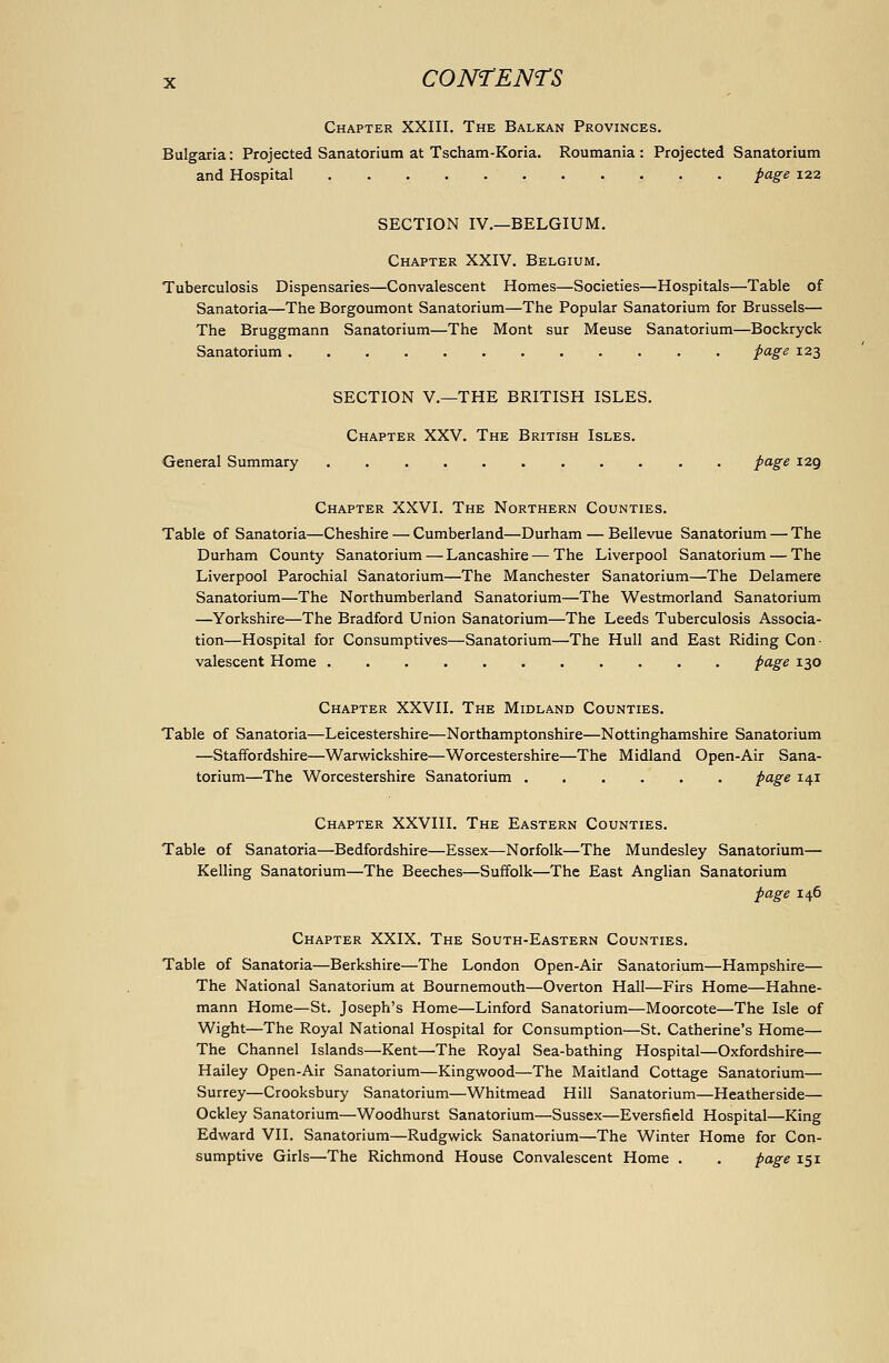 Chapter XXIII. The Balkan Provinces. Bulgaria: Projected Sanatorium at Tscham-Koria. Roumania : Projected Sanatorium and Hospital page 122 SECTION IV.—BELGIUM. Chapter XXIV. Belgium. Tuberculosis Dispensaries—Convalescent Homes—Societies—Hospitals—Table of Sanatoria—The Borgoumont Sanatorium—The Popular Sanatorium for Brussels— The Bruggmann Sanatorium—The Mont sur Meuse Sanatorium—Bockryck Sanatorium page 123 SECTION v.—THE BRITISH ISLES. Chapter XXV. The British Isles. General Summary page 129 Chapter XXVI. The Northern Counties. Table of Sanatoria—Cheshire — Cumberland—Durham — Bellevue Sanatorium — The Durham County Sanatorium — Lancashire — The Liverpool Sanatorium — The Liverpool Parochial Sanatorium—The Manchester Sanatorium—The Delamere Sanatorium—The Northumberland Sanatorium—The Westmorland Sanatorium —Yorkshire—The Bradford Union Sanatorium—The Leeds Tuberculosis Associa- tion—Hospital for Consumptives—Sanatorium—The Hull and East Riding Con- valescent Home page 130 Chapter XXVII. The Midland Counties. Table of Sanatoria—Leicestershire—Northamptonshire—Nottinghamshire Sanatorium —Staffordshire—Warwickshire—Worcestershire—The Midland Open-Air Sana- torium—The Worcestershire Sanatorium ...... page 141 Chapter XXVIII. The Eastern Counties. Table of Sanatoria—Bedfordshire—Essex—Norfolk—The Mundesley Sanatorium— Kelling Sanatorium—The Beeches—Suffolk—The East Anglian Sanatorium page 146 Chapter XXIX. The South-Eastern Counties. Table of Sanatoria—Berkshire—The London Open-Air Sanatorium—Hampshire— The National Sanatorium at Bournemouth—Overton Hall—Firs Home—Hahne- mann Home—St. Joseph's Home—Linford Sanatorium—Moorcote—The Isle of Wight—The Royal National Hospital for Consumption—St. Catherine's Home— The Channel Islands—Kent—The Royal Sea-bathing Hospital—Oxfordshire— Hailey Open-Air Sanatorium—Kingwood—The Maitland Cottage Sanatorium— Surrey—Crooksbury Sanatorium—Whitmead Hill Sanatorium—Heatherside— Ockley Sanatorium—Woodhurst Sanatorium—Sussex—Eversficld Hospital—King Edward VII. Sanatorium—Rudgwick Sanatorium—The Winter Home for Con- sumptive Girls—The Richmond House Convalescent Home . . page 151