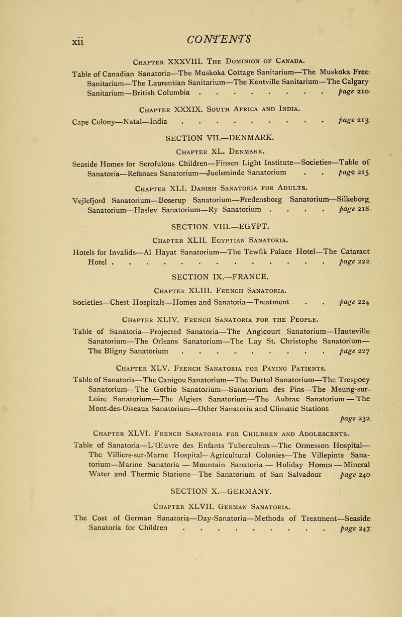 Xll Chapter XXXVIII, The Dominion of Canada. Table of Canadian Sanatoria—The Muskoka Cottage Sanitarium—The Muskoka Free-. Sanitarium—The Laurentian Sanitarium—The Kentville Sanitarium—The Calgary Sanitarium—British Columbia page 210. Chapter XXXIX. South Africa and India. Cape Colony—Natal—India /«5'« 213, SECTION VII.—DENMARK. Chapter XL. Denmark. Seaside Homes for Scrofulous Children—Finsen Light Institute—Societies—Table of: Sanatoria—Refsnaes Sanatorium—Juelsminde Sanatorium . . page 215 Chapter XLI. Danish Sanatoria for Adults. Vejlefjord Sanatorium—Boserup Sanatorium—Fredensborg Sanatorium—Silkeborg, Sanatorium—Haslev Sanatorium—Ry Sanatorium .... page 218^ SECTION VIII.—EGYPT. Chapter XLII, Egyptian Sanatoria. Hotels for Invalids—Al Hayat Sanatorium—The Tewfik Palace Hotel—The Cataract. Hotel page 222: SECTION IX.—FRANCE. Chapter XLIII. French Sanatoria. Societies—Chest Hospitals—Homes and Sanatoria—Treatment . . page 224 Chapter XLIV. French Sanatoria for the People. Table of Sanatoria—Projected Sanatoria—The Angicourt Sanatorium—Hauteville- Sanatorium—The Orleans Sanatorium—The Lay St. Christophe Sanatorium— The Bligny Sanatorium page 227 Chapter XLV. French Sanatoria for Paying Patients. Table of Sanatoria—The Canigou Sanatorium—The Durtol Sanatorium—The Trespoey Sanatorium—The Gorbio Sanatorium—Sanatorium des Pins—The Meung-sur- Loire Sanatorium—The Algiers Sanatorium—The Aubrac Sanatorium — The Mont-des-Oiseaux Sanatorium—Other Sanatoria and Climatic Stations page 232. Chapter XLVI. French Sanatoria for Children and Adolescents. Table of Sanatoria—L'Qiuvre des Enfants Tuberculeux—The Ormesson Hospital— The Villiers-sur-Marne Hospital—Agricultural Colonies—The Villepinte Sana- torium—Marine Sanatoria — Mountain Sanatoria — Holiday Homes — Mineral Water and Thermic Stations—The Sanatorium of San Salvadour page 240 SECTION X.—GERMANY. Chapter XLVII. German Sanatoria. The Cost of German Sanatoria—Day-Sanatoria—Methods of Treatment—Seaside. Sanatoria for Children page 242'