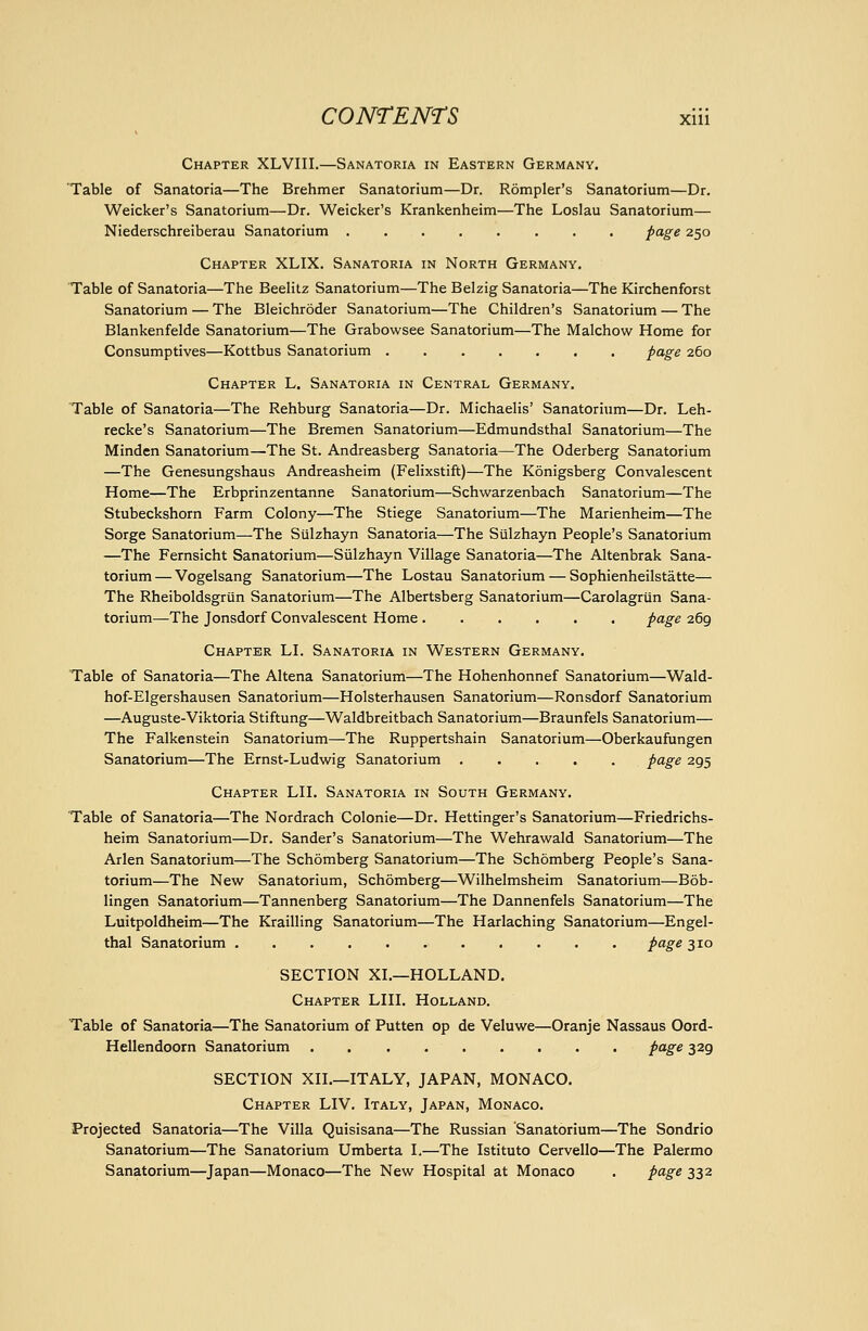 Chapter XLVIII.—Sanatoria in Eastern Germany. Table of Sanatoria—The Brehmer Sanatorium—Dr. Rompler's Sanatorium—Dr. Weicker's Sanatorium—Dr. Weicker's Krankenheim—The Loslau Sanatorium— Niederschreiberau Sanatorium ........ page 250 Chapter XLIX. Sanatoria in North Germany. Table of Sanatoria—The Beelitz Sanatorium—The Belzig Sanatoria—The Kirchenforst Sanatorium — The Bleichroder Sanatorium—The Children's Sanatorium — The Blankenfelde Sanatorium—The Grabowsee Sanatorium—The Malchow Home for Consumptives—Kottbus Sanatorium page 260 Chapter L. Sanatoria in Central Germany. Table of Sanatoria—The Rehburg Sanatoria—Dr. Michaelis' Sanatorium—Dr. Leh- recke's Sanatorium—The Bremen Sanatorium—Edmundsthal Sanatorium—The Minden Sanatorium—The St. Andreasberg Sanatoria—The Oderberg Sanatorium —The Genesungshaus Andreasheim (Felixstift)—The Konigsberg Convalescent Home—The Erbprinzentanne Sanatorium—Schwarzenbach Sanatorium—The Stubeckshorn Farm Colony—The Stiege Sanatorium—The Marienheim—The Sorge Sanatorium—The Siilzhayn Sanatoria—The Sulzhayn People's Sanatorium —The Fernsicht Sanatorium—Sulzhayn Village Sanatoria—The Altenbrak Sana- torium — Vogelsang Sanatorium—The Lostau Sanatorium — Sophienheilstatte— The Rheiboldsgriin Sanatorium—The Albertsberg Sanatorium—Carolagriin Sana- torium—The Jonsdorf Convalescent Home page 269 Chapter LI. Sanatoria in Western Germany. Table of Sanatoria—The Altena Sanatorium—The Hohenhonnef Sanatorium—Wald- hof-Elgershausen Sanatorium—Holsterhausen Sanatorium—Ronsdorf Sanatorium —Auguste-Viktoria Stiftung—Waldbreitbach Sanatorium—Braunfels Sanatorium— The Falkenstein Sanatorium—The Ruppertshain Sanatorium—Oberkaufungen Sanatorium—The Ernst-Ludvi^ig Sanatorium page 295 Chapter LH. Sanatoria in South Germany. Table of Sanatoria—The Nordrach Colonie—Dr. Hettinger's Sanatorium—Friedrichs- heim Sanatorium—Dr. Sander's Sanatorium—The Wehrawald Sanatorium—The Arlen Sanatorium—The Schomberg Sanatorium—The Schomberg People's Sana- torium—The New Sanatorium, Schomberg—Wilhelmsheim Sanatorium—Bob- lingen Sanatorium—Tannenberg Sanatorium—The Dannenfels Sanatorium—The Luitpoldheim—The Krailling Sanatorium—The Harlaching Sanatorium—Engel- thal Sanatorium ........... page 310 SECTION XI.—HOLLAND. Chapter LIII. Holland. Table of Sanatoria—The Sanatorium of Putten op de Veluwe—Oranje Nassaus Oord- Hellendoorn Sanatorium . . . page 329 SECTION XII.—ITALY, JAPAN, MONACO. Chapter LIV. Italy, Japan, Monaco. Projected Sanatoria—The Villa Quisisana—The Russian Sanatorium—The Sondrio Sanatorium—The Sanatorium Umberta I,—The Istituto Cervello—The Palermo Sanatorium—Japan—Monaco—The New Hospital at Monaco . page 332