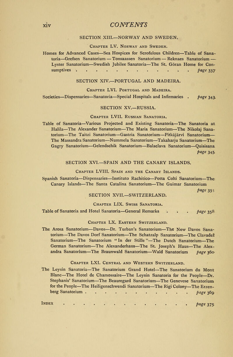 SECTION XIII.—NORWAY AND SWEDEN. Chapter LV. Norway and Sweden. Homes for Advanced Cases—Sea Hospices for Scrofulous Children—Table of Sana- toria—Grefsen Sanatorium — Tonsaassen Sanatorium — Reknaes Sanatorium — Lyster Sanatorium—Swedish Jubilee Sanatoria—The St. Goran Home for Con- sumptives page 337 SECTION XIV.—PORTUGAL AND MADEIRA. Chapter LVI. Portugal and Madeira. Societies—Dispensaries—Sanatoria—Special Hospitals and Infirmaries . page 343, SECTION XV.—RUSSIA. Chapter LVII. Russian Sanatoria. Table of Sanatoria—Various Projected and Existing Sanatoria—The Sanatoria at Halila—The Alexander Sanatorium—The Maria Sanatorium—The Nikolaj Sana- torium—The Taitzi Sanatorium—Gastria Sanatorium—Pitkajarvi Sanatorium— The Massandra Sanatorium—Nummela Sanatorium—Takaharju Sanatorium—The Gagry Sanatorium—Gelendschik Sanatorium—Balaclava Sanatorium—Quisisana page 345 SECTION XVI.—SPAIN AND THE CANARY ISLANDS. Chapter LVIII. Spain and the Canary Islands. Spanish Sanatoria—Dispensaries—Instituto Rachitico—Potta Colti Sanatorium—The; Canary Islands—The Santa Catalina Sanatorium—The Guimar Sanatorium page 355 SECTION XVII.—SWITZERLAND. Chapter LIX. Swiss Sanatoria. Table of Sanatoria and Hotel Sanatoria—General Remarks . . . page 358. Chapter LX. Eastern Switzerland. The Arosa Sanatorium—Davos—Dr. Turban's Sanatorium—The New Davos Sana- torium—The Davos Dorf Sanatorium—The Schatzalp Sanatorium—The ClavadeE Sanatorium—The Sanatorium  In der Stille —The Dutch Sanatorium—The German Sanatorium—The Alexanderhaus—The St. Joseph's Haus—The Alex- andra Sanatorium—The Braunwald Sanatorium—Wald Sanatorium page 360 Chapter LXI. Central and Western Switzerland. The Leysin Sanatoria—The Sanatorium Grand Hotel—The Sanatorium du Mont Blanc—The Hotel de Chamossaire—The Leysin Sanatoria for the People—Dr. Stephanis' Sanatorium—The Beauregard Sanatorium—The Genevese Sanatorium for the People—The Heiligenschwendi Sanatorium—The Rigi Colony—The Erzen- berg Sanatorium page 369. Index page 375.