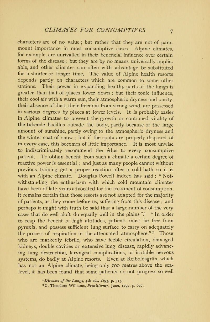 characters are of no value ; but rather that they are not of para- mount importance in most consumptive cases. Alpine cHmates, for example, are unrivalled in their beneficial influence over certain forms of the disease ; but they are by no means universally applic- able, and other climates can often with advantage be substituted for a shorter or longer time. The value of Alpine health resorts depends partly on characters which are common to some other stations. Their power in expanding healthy parts of the lungs is greater than that of places lower down ; but their tonic influence, their cool air with a warm sun, their atmospheric dryness and purity, their absence of dust, their freedom from strong wind, are possessed in various degrees by places at lower levels. It is probably easier in Alpine climates to prevent the growth or continued vitality of the tubercle bacillus outside the body, partly because of the large amount of sunshine, partly owing to the atmospheric dryness and the winter coat of snow ; but if the sputa are properly disposed of in every case, this becomes of little importance. It is most unwise to indiscriminately recommend the Alps to every consumptive patient. To obtain benefit from such a climate a certain degree of reactive power is essential ; and just as many people cannot without previous training get a proper reaction after a cold bath, so it is with an Alpine climate. Douglas Powell indeed has said :  Not- withstanding the enthusiasm with which cold mountain climates have been of late years advocated for the treatment of consumption, it remains certain that those resorts are not adapted for the majority of patients, as they come before us, suffering from this disease ; and perhaps it might with truth be said that a large number of the very cases that do well aloft do equally well in the plains }  In order to reap the benefit of high altitudes, patients must be free from pyrexia, and possess sufficient lung surface to carry on adequately the process of respiration in the attenuated atmosphere. ^ Those who are markedly febrile, who have feeble circulation, damaged kidneys, double cavities or extensive lung disease, rapidly advanc- ing lung destruction, laryngeal complications, or irritable nervous systems, do badly at Alpine resorts. Even at Reiboldsgriin, which has not an Alpine climate, being only 700 metres above the sea- level, it has been found that some patients do' not progress so well ^Diseases of the Lungs, 4th ed., 1893, P- 5'^'i- C. Theodore Williams, Practitioner, June, 1898, p. 627.