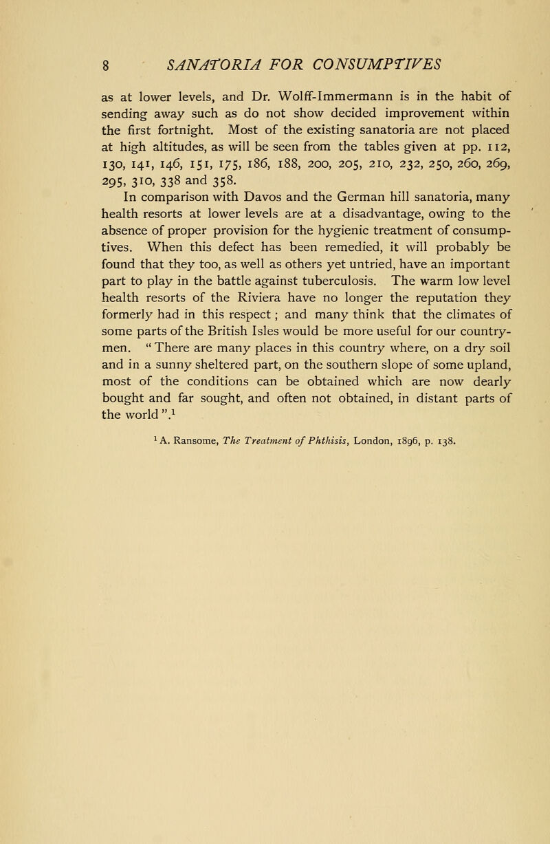 as at lower levels, and Dr. Wolff-Immermann is in the habit of sending away such as do not show decided improvement within the first fortnight. Most of the existing sanatoria are not placed at high altitudes, as will be seen from the tables given at pp. 112, 130, 141, 146, 151, 175, 186, 188, 200, 205, 210, 232, 250, 260, 269, 295, 310. 338 and 358. In comparison with Davos and the German hill sanatoria, many- health resorts at lower levels are at a disadvantage, owing to the absence of proper provision for the hygienic treatment of consump- tives. When this defect has been remedied, it will probably be found that they too, as well as others yet untried, have an important part to play in the battle against tuberculosis. The warm low level health resorts of the Riviera have no longer the reputation they formerly had in this respect; and many think that the climates of some parts of the British Isles would be more useful for our country- men, There are many places in this country where, on a dry soil and in a sunny sheltered part, on the southern slope of some upland, most of the conditions can be obtained which are now dearly bought and far sought, and often not obtained, in distant parts of the world } ^ A. Ransome, The Treatment of Phthisis, London, 1896, p. 138.