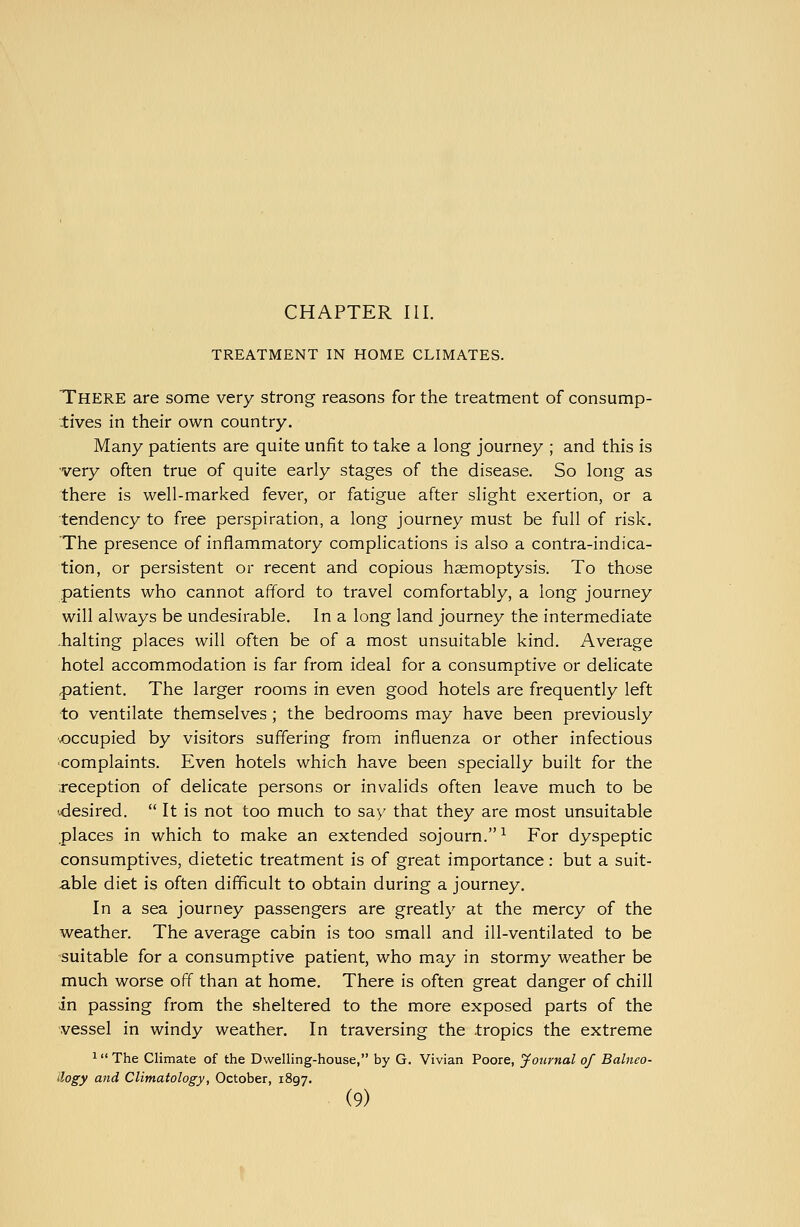 TREATMENT IN HOME CLIMATES. There are some very strong reasons for the treatment of consump- tives in their own country. Many patients are quite unfit to take a long journey ; and this is very often true of quite early stages of the disease. So long as there is well-marked fever, or fatigue after slight exertion, or a tendency to free perspiration, a long journey must be full of risk. The presence of inflammatory complications is also a contra-indica- tion, or persistent or recent and copious haemoptysis. To those patients who cannot afford to travel comfortably, a long journey will always be undesirable. In a long land journey the intermediate -halting places will often be of a most unsuitable kind. Average hotel accommodation is far from ideal for a consumptive or delicate patient. The larger rooms in even good hotels are frequently left to ventilate themselves ; the bedrooms may have been previously ■.occupied by visitors suffering from influenza or other infectious complaints. Even hotels which have been specially built for the reception of delicate persons or invalids often leave much to be desired. It is not too much to say that they are most unsuitable places in which to make an extended sojourn. ^ For dyspeptic consumptives, dietetic treatment is of great importance: but a suit- able diet is often difficult to obtain during a journey. In a sea journey passengers are greatly at the mercy of the weather. The average cabin is too small and ill-ventilated to be -suitable for a consumptive patient, who may in stormy weather be much worse off than at home. There is often great danger of chill in passing from the sheltered to the more exposed parts of the vessel in windy weather. In traversing the tropics the extreme ^ The Climate of the Dwelling-house, by G. Vivian Poore, Jonrnal of Balneo- logy and Climatology, October, 1897.