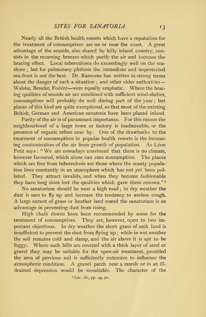 Nearly all the British health resorts which have a reputation for the treatment of consumptives are on or near the coast. A great advantage of the seaside, also shared by hilly inland country, con- sists in the recurring breezes which purify the air and increase the bracing effect. Local tuberculoses do exceedingly well on the sea- shore ; but for pulmonary phthisis the immediate and unprotected sea-front is not the best. Dr. Ransome has written in strong terms about the danger of such a situation ; and other older authorities— Walshe, Beneke, Fodere—were equally emphatic. Where the brac- ing qualities of seaside air are combined with sufficient wind-shelter, consumptives will probably do well during part of the year; but places of this kind are quite exceptional, so that most of the existing British, German and American sanatoria have been placed inland. Purity of the air is of paramount importance. For this reason the neighbourhood of a large town or factory is inadmissible, or the presence of organic refuse near by. One of the drawbacks to the treatment of consumptives in popular health resorts is the increas- ing contamination of the air from growth of population. As Leon Petit says :  We are nowadays convinced that there is no climate, however favoured, which alone can cure consumption. The places which are free from tuberculosis are those where the scanty popula- tion lives constantly in an atmosphere which has not yet been pol- luted. They attract invalids, and when they become fashionable they have long since lost the qualities which gave them renown.^ No sanatorium should be near a high road; in dry weather the dust is sure to fly up and increase the tendency to useless cough. A large extent of grass or heather land round the sanatorium is an advantage in preventing dust from rising. High chalk downs have been recommended by some for the treatment of consumptives. They are, however, open to two im- portant objections. In dry weather the short grass of such land is insufficient to prevent the dust from flying up ; while in wet weather the soil remains cold and damp, and the air above it is apt to be foggy. Where such hills are covered with a thick layer of sand or gravel they may be suitable for the open-air treatment, provided the area of pervious soil is sufficiently extensive to influence the atmospheric condition. A gravel patch near a marsh or in an ill- drained depression would be unsuitable. The character of the ^Loc. cit., pp. 49, 50.