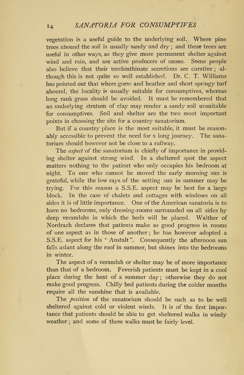 vegetation is a useful guide to the underlying soil. Where pine trees abound the soil is usually sandy and dry ; and these trees are useful in other ways, as they give more permanent shelter against wind and rain, and are active producers of ozone. Some people also believe that their terebinthinate secretions are curative ; al- though this is not quite so well established. Dr. C. T. Williams has pointed out that where gorse and heather and short springy turf abound, the locality is usually suitable for consumptives, whereas long rank grass should be avoided. It must be remembered that an underlying stratum of clay may render a sandy soil unsuitable for consumptives. Soil and shelter are the two most important points in choosing the site for a country sanatorium. But if a country place is the most suitable, it must be reason- ably accessible to prevent the need for a long journey. The sana- torium should however not be close to a railway. The aspect of the sanatorium is chiefly of importance in provid- ing shelter against strong wind. In a sheltered spot the aspect matters nothing to the patient who only occupies his bedroom at night. To one who cannot be moved the early morning sun is grateful, while the low rays of the setting sun in summer may be trying. For this reason a S.S.E. aspect may be best for a large block. In the case of chalets and cottages with windows on all sides it is of little importance. One of the American sanatoria is to have no bedrooms, only dressing-rooms surrounded on all sides by deep verandahs in which the beds will be placed. Walther of Nordrach declares that patients make as good progress in rooms of one aspect as in those of another; he has however adopted a S.S.E. aspect for his '' Anstalt. Consequently the afternoon sun falls aslant along the roof in summer, but shines into the bedrooms in winter. The aspect of a verandah or shelter may be of more importance than that of a bedroom. Feverish patients must be kept in a cool place during the heat of a summer day; otherwise they do not make good progress. Chilly bed patients during the colder months require all the sunshine that is available. The position of the sanatorium should be such as to be well sheltered against cold or violent winds. It is of the first impor- tance that patients should be able to get sheltered walks in windy weather ; and some of these walks must be fairly level.