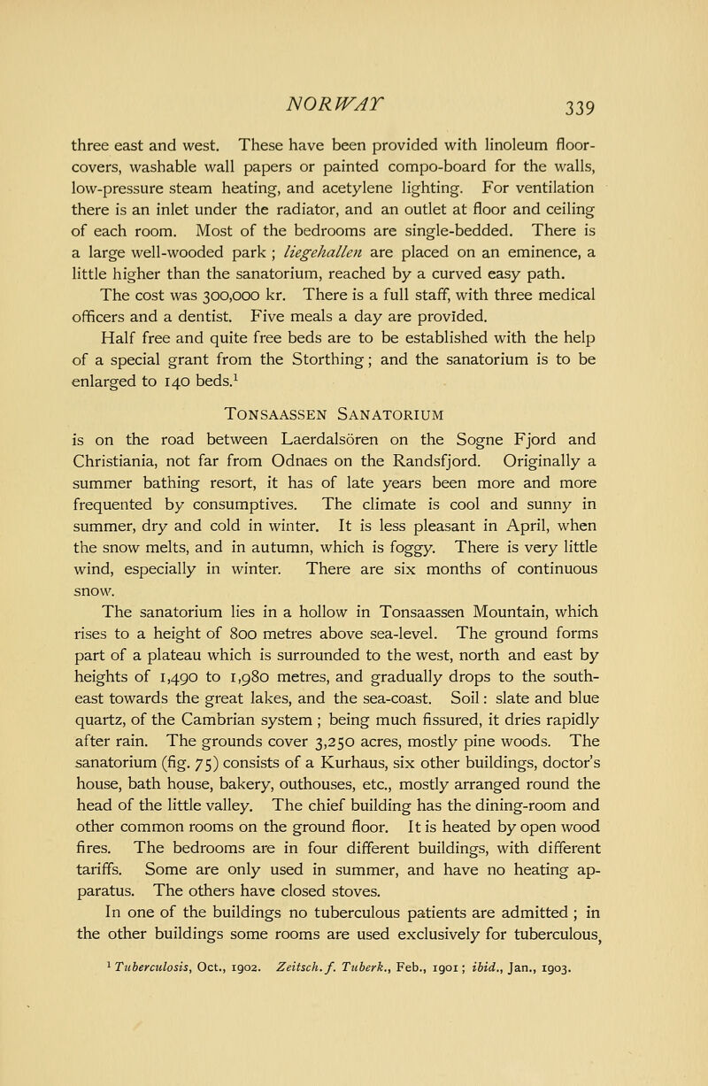 three east and west. These have been provided with linoleum floor- covers, washable wall papers or painted compo-board for the walls, low-pressure steam heating, and acetylene lighting. For ventilation there is an inlet under the radiator, and an outlet at floor and ceiling of each room. Most of the bedrooms are single-bedded. There is a large well-wooded park ; liegehalkn are placed on an eminence, a little higher than the sanatorium, reached by a curved easy path. The cost was 300,000 kr. There is a full staff, with three medical officers and a dentist. Five meals a day are provided. Half free and quite free beds are to be established with the help of a special grant from the Storthing; and the sanatorium is to be enlarged to 140 beds.^ TONSAASSEN SANATORIUM is on the road between Laerdalsoren on the Sogne Fjord and Christiania, not far from Odnaes on the Randsfjord. Originally a summer bathing resort, it has of late years been more and more frequented by consumptives. The climate is cool and sunny in summer, dry and cold in winter. It is less pleasant in April, when the snow melts, and in autumn, which is foggy. There is very little wind, especially in winter. There are six months of continuous snow. The sanatorium lies in a hollow in Tonsaassen Mountain, which rises to a height of 800 metres above sea-level. The ground forms part of a plateau which is surrounded to the west, north and east by heights of 1,490 to 1,980 metres, and gradually drops to the south- east towards the great lakes, and the sea-coast. Soil: slate and blue quartz, of the Cambrian system ; being much fissured, it dries rapidly after rain. The grounds cover 3,250 acres, mostly pine woods. The sanatorium (fig. 75) consists of a Kurhaus, six other buildings, doctor's house, bath house, bakery, outhouses, etc., mostly arranged round the head of the little valley. The chief building has the dining-room and other common rooms on the ground floor. It is heated by open wood fires. The bedrooms are in four different buildings, with different tariffs. Some are only used in summer, and have no heating ap- paratus. The others have closed stoves. In one of the buildings no tuberculous patients are admitted; in the other buildings some rooms are used exclusively for tuberculous, ^Tuberculosis, Oct., 1902. Zeitsch.f. Tuberk., Feb., 1901; ibid., Jan., 1903,