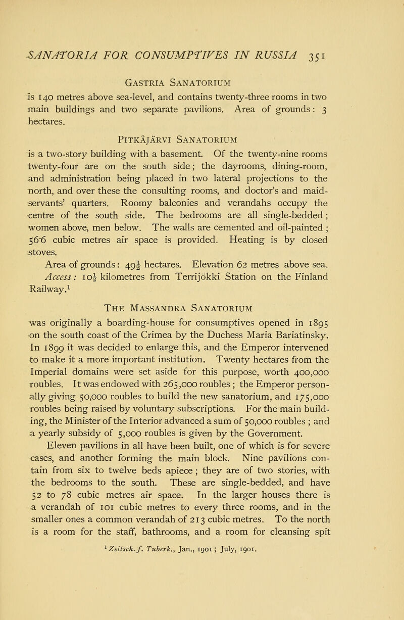 Gastria Sanatorium is 140 metres above sea-level, and contains twenty-three rooms in two main buildings and two separate pavilions. Area of grounds : 3 hectares. PiTKAjARVi Sanatorium is a two-story building with a basement. Of the twenty-nine rooms twenty-four are on the south side; the dayrooms, dining-room, and administration being placed in two lateral projections to the ■north, and over these the consulting rooms, and doctor's and maid- seivants' quarters. Roomy balconies and verandahs occupy the •centre of the south side. The bedrooms are all single-bedded ; women above, men below. The walls are cemented and oil-painted ; 566 cubic metres air space is provided. Heating is by closed stoves. Area of grounds : 49J hectares. Elevation 62 metres above sea. Access: loi kilometres from Terrijokki Station on the Finland Railway.^ The Massandra Sanatorium was originally a boarding-house for consumptives opened in 1895 on the south coast of the Crimea by the Duchess Maria Bariatinsky. In 1899 it was decided to enlarge this, and the Emperor intervened to make it a more important institution. Twenty hectares from the Imperial domains were set aside for this purpose, worth 400,000 roubles. It was endowed with 265,000 roubles ; the Emperor person- ally giving 50,000 roubles to build the new sanatorium, and 175,000 roubles being raised by voluntary subscriptions. For the main build- ing, the Minister of the Interior advanced a sum of 50,000 roubles ; and a yearly subsidy of 5,000 roubles is given by the Government. Eleven pavilions in all have been built, one of which is for severe cases, and another forming the main block. Nine pavilions con- tain from six to twelve beds apiece; they are of two stories, with the bedrooms to the south. These are single-bedded, and have 52 to 78 cubic metres air space. In the larger houses there is a verandah of loi cubic metres to every three rooms, and in the smaller ones a common verandah of 213 cubic metres. To the north is a room for the staff, bathrooms, and a room for cleansing spit ^ Zeitsch.f. Tuberk., Jan., igoi; July, igoi.