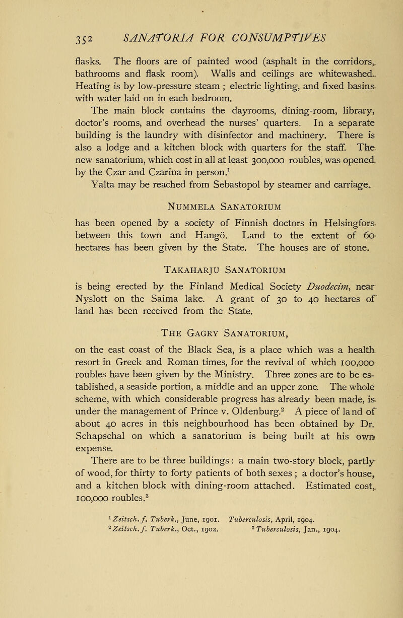 flasks. The floors are of painted wood (asphalt in the corridors,, bathrooms and flask room). Walls and ceilings are whitewashed,. Heating is by low-pressure steam ; electric lighting, and fixed basins- with water laid on in each bedroom. The main block contains the dayrooms, dining-room, library, doctor's rooms, and overhead the nurses' quarters. In a separate building is the laundry with disinfector and machinery. There is also a lodge and a kitchen block with quarters for the staff. The. new sanatorium, which cost in all at least 300,000 roubles, was opened by the Czar and Czarina in person.^ Yalta may be reached from Sebastopol by steamer and carriage.. NuMMELA Sanatorium has been opened by a society of Finnish doctors in Helsingfors. between this town and Hango. Land to the extent of 60 hectares has been given by the State. The houses are of stone. Takaharju Sanatorium is being erected by the Finland Medical Society Duodectm, near Nyslott on the Saima lake. A grant of 30 to 40 hectares of land has been received from the State. The Gagry Sanatorium, on the east coast of the Black Sea, is a place which was a health resort in Greek and Roman times, for the revival of which 100,000 roubles have been given by the Ministry. Three zones are to be es- tablished, a seaside portion, a middle and an upper zone. The whole scheme, with which considerable progress has already been made, is under the management of Prince v. Oldenburg.^ A piece of land of about 40 acres in this neighbourhood has been obtained by Dr. Schapschal on which a sanatorium is being built at his own expense. There are to be three buildings : a main two-story block, partly of wood, for thirty to forty patients of both sexes ; a doctor's house, and a kitchen block with dining-room attached. Estimated cost,, 100,000 roubles.^ ^ Zeitsch.f, Tuberk., June, igoi. Tuberculosis, April, 1904. ^Zeitsch.f. Tuberk., Oct., 1902. ^Tuberculosis, Jan., 1904.