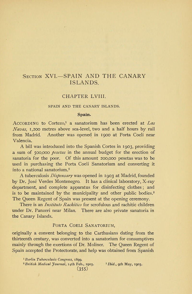 Section XVL—SPAIN AND THE CANARY ISLANDS. CHAPTER LVIII. SPAIN AND THE CANARY ISLANDS. Spain. According to Cortezo/ a sanatorium has been erected at Las Navas, i,200 metres above sea-level, two and a half hours by rail from Madrid. Another was opened in 1900 at Porta Coeli near Valencia. A bill was introduced into the Spanish Cortes in 1903, providing a sum of 500,000 pesetas in the annual budget for the erection of sanatoria for the poor. Of this amount 200,000 pesetas was to be used in purchasing the Porta Coeli Sanatorium and converting it into a national sanatorium.^ A tuberculosis Dispensary was opened in 1903 at Madrid, founded by Dr. Jose Verdes Montenegro. It has a clinical laboratory, X-ray department, and complete apparatus for disinfecting clothes ; and is to be maintained by the municipality and other public bodies.^ The Queen Regent of Spain was present at the opening ceremony. There is an Instituto Rachitico for scrofulous and rachitic children under Dr. Panzeri near Milan. There are also private sanatoria in the Canary Islands. Porta Coeli Sanatorium, originally a convent belonging to the Carthusians dating from the thirteenth century, was converted into a sanatorium for consumptives mainly through the exertions of Dr. Moliner. The Queen Regent of Spain accepted the Protectorate, and help was obtained from Spanish '^Berlin Tuberculosis Congress, iSgg. ^British Medical Journal, 14th Feb., 1903. ^Ibid., gth May, 1903.