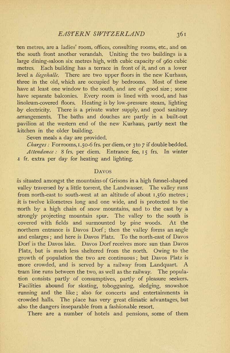 ten metres, are a ladies' room, offices, consulting rooms, etc., and on the south front another verandah. Uniting the two buildings is a large dining-saloon six metres high, with cubic capacity of 960 cubic metres. Each building has a terrace in front of it, and on a lower level a liegehalle. There are two upper floors in the new Kurhaus, three in the old, which are occupied by bedrooms. Most of these have at least one window to the south, and are of good size ; some have separate balconies. Every room is lined with wood, and has linoleum-covered floors. Heating is by low-pressure steam, lighting by electricity. There is a private water supply, and good sanitary .arrangements. The baths and douches are partly in a built-out pavilion at the western end of the new Kurhaus, partly next the .kitchen in the older building. Seven meals a day are provided. Charges: For rooms, i .50-6 frs. per diem, or 3 to 7 if double bedded. Attendance : 8 frs. per diem. Entrance fee, 15 frs. In winter .1 fr. extra per day for heating and lighting. Davos is situated amongst the mountains of Grisons in a high funnel-shaped valley traversed by a little torrent, the Landwasser. The valley runs from north-east to south-west at an altitude of about 1,560 metres; it is twelve kilometres long and one wide, and is protected to the north by a high chain of snow mountains, and to the east by a strongly projecting mountain spur. The valley to the south is covered with fields and surmounted by pine woods. At the ^northern entrance is Davos Dorf; then the valley forms an angle and enlarges ; and here is Davos Platz. To the north-east of Davos Dorf is the Davos lake. Davos Dorf receives more sun than Davos Platz, but is much less sheltered from the north. Owing to the growth of population the two are continuous; but Davos Platz is ■more crowded, and is served by a railway from Landquart. A tram line runs between the two, as well as the railway. The popula- tion consists partly of consumptives, partly of pleasure seekers. Facilities abound for skating, tobogganing, sledging, snowshoe running and the like; also for concerts and entertainments in -crowded halls. The place has very great climatic advantages, but •also the dangers inseparable from a fashionable resort. There are a number of hotels and pensions, some of them
