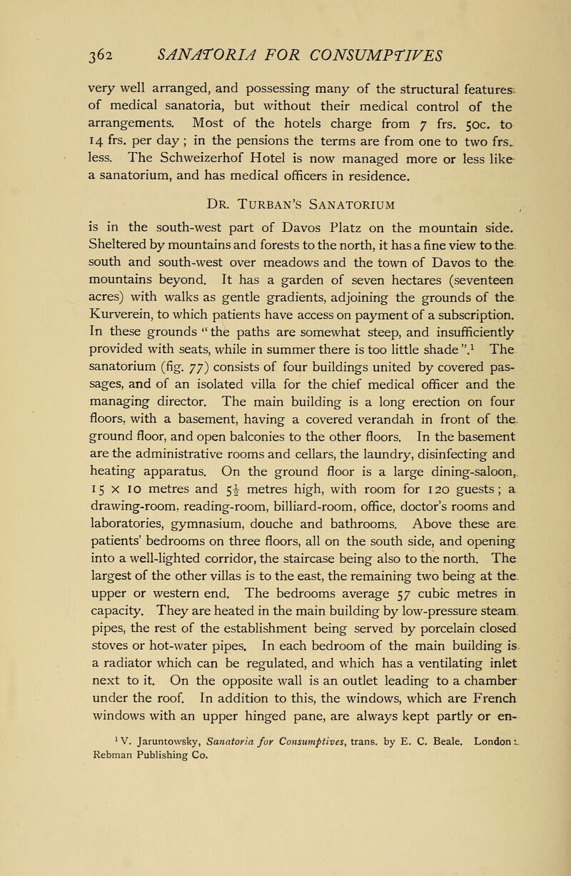 very well arranged, and possessing many of the structural features; of medical sanatoria, but without their medical control of the arrangements. Most of the hotels charge from 7 frs, 50c. to 14 frs. per day; in the pensions the terms are from one to two frs.. less. The Schweizerhof Hotel is now managed more or less like- a sanatorium, and has medical officers in residence. Dr. Turban's Sanatorium is in the south-west part of Davos Platz on the mountain side. Sheltered by mountains and forests to the north, it has a fine view to the. south and south-west over meadows and the town of Davos to the mountains beyond. It has a garden of seven hectares (seventeen acres) with walks as gentle gradients, adjoining the grounds of the Kurverein, to which patients have access on payment of a subscription. In these grounds  the paths are somewhat steep, and insufficiently provided with seats, while in summer there is too little shade .^ The sanatorium (fig. 77) consists of four buildings united by covered pas- sages, and of an isolated villa for the chief medical officer and the managing director. The main building is a long erection on four floors, with a basement, having a covered verandah in front of the. ground floor, and open balconies to the other floors. In the basement are the administrative rooms and cellars, the laundry, disinfecting and heating apparatus. On the ground floor is a large dining-saloon,. 15 X 10 metres and 5^ metres high, with room for 120 guests; a drawing-room, reading-room, billiard-room, office, doctor's rooms and laboratories, gymnasium, douche and bathrooms. Above these are. patients' bedrooms on three floors, all on the south side, and opening into a well-lighted corridor, the staircase being also to the north. The largest of the other villas is to the east, the remaining two being at the. upper or western end. The bedrooms average 57 cubic metres in capacity. They are heated in the main building by low-pressure steam. pipes, the rest of the establishment being served by porcelain closed stoves or hot-water pipes. In each bedroom of the main building is. a radiator which can be regulated, and which has a ventilating inlet next to it. On the opposite wall is an outlet leading to a chamber under the roof. In addition to this, the windows, which are French windows with an upper hinged pane, are always kept partly or en- ^ V. Jaruntowsky, Sanatoria for Consumptives, trans, by E. C. Beale. London l Rebman Publishing Co.
