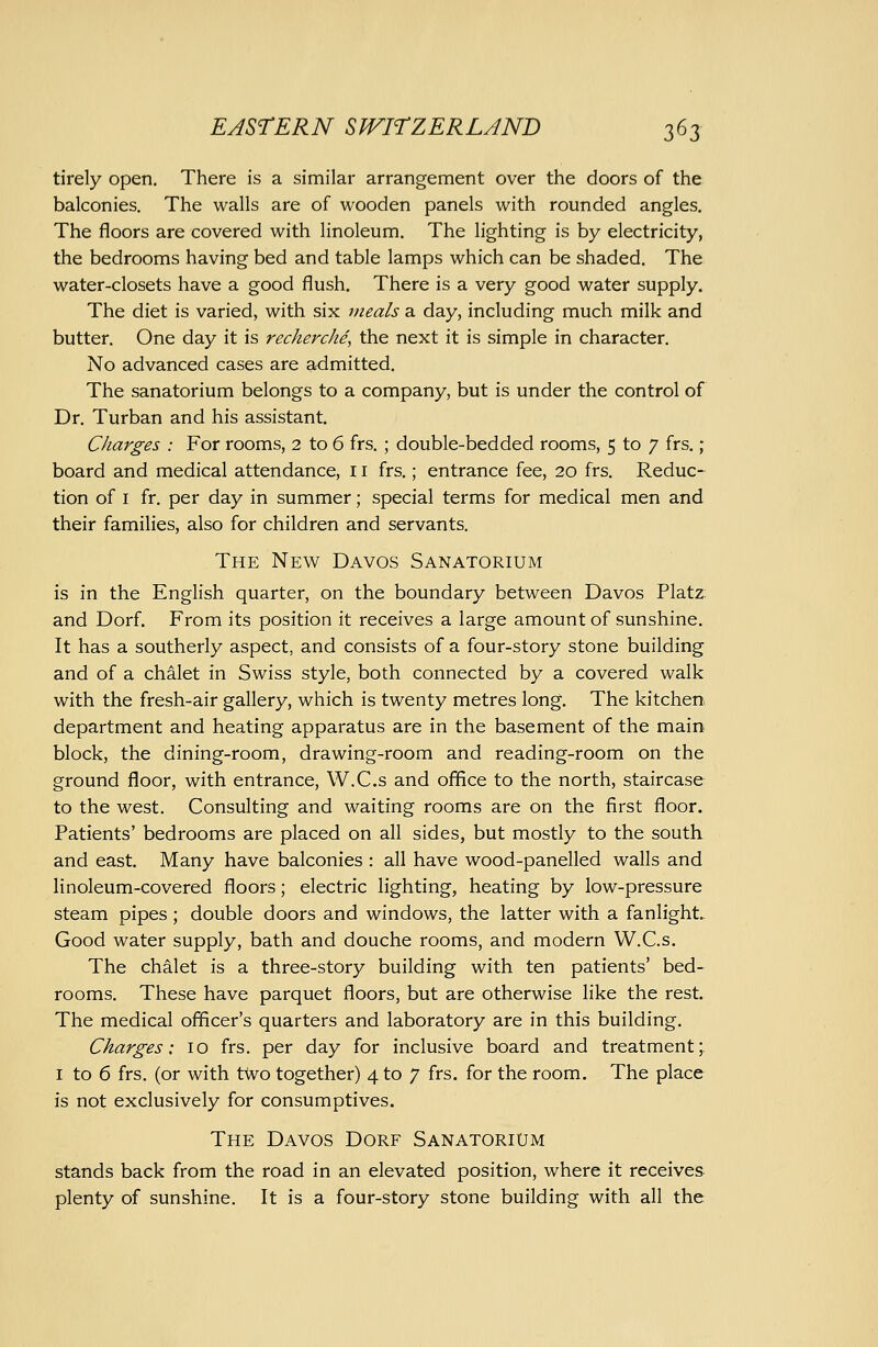 tirely open. There is a similar arrangement over the doors of the balconies. The walls are of wooden panels with rounded angles. The floors are covered with linoleum. The lighting is by electricity, the bedrooms having bed and table lamps which can be shaded. The water-closets have a good flush. There is a very good water supply. The diet is varied, with six meals a day, including much milk and butter. One day it is recherche, the next it is simple in character. No advanced cases are admitted. The sanatorium belongs to a company, but is under the control of Dr. Turban and his assistant. Charges : For rooms, 2 to 6 frs. ; double-bedded rooms, 5 to 7 frs. ; board and medical attendance, 11 frs.; entrance fee, 20 frs. Reduc- tion of I fr. per day in summer; special terms for medical men and their families, also for children and servants. The New Davos Sanatorium is in the English quarter, on the boundary between Davos Platz and Dorf. From its position it receives a large amount of sunshine. It has a southerly aspect, and consists of a four-story stone building and of a chalet in Swiss style, both connected by a covered walk with the fresh-air gallery, which is twenty metres long. The kitchen, department and heating apparatus are in the basement of the main block, the dining-room, drawing-room and reading-room on the ground floor, with entrance, W.C.s and office to the north, staircase to the west. Consulting and waiting rooms are on the first floor. Patients' bedrooms are placed on all sides, but mostly to the south and east Many have balconies : all have wood-panelled walls and linoleum-covered floors; electric lighting, heating by low-pressure steam pipes; double doors and windows, the latter with a fanlight- Good water supply, bath and douche rooms, and modern W.C.s. The chalet is a three-story building with ten patients' bed- rooms. These have parquet floors, but are otherwise like the rest. The medical officer's quarters and laboratory are in this building. Charges: 10 frs. per day for inclusive board and treatment;. I to 6 frs. (or with two together) 4 to 7 frs. for the room. The place is not exclusively for consumptives. The Davos Dorf Sanatorium stands back from the road in an elevated position, where it receives plenty of sunshine. It is a four-story stone building with all the