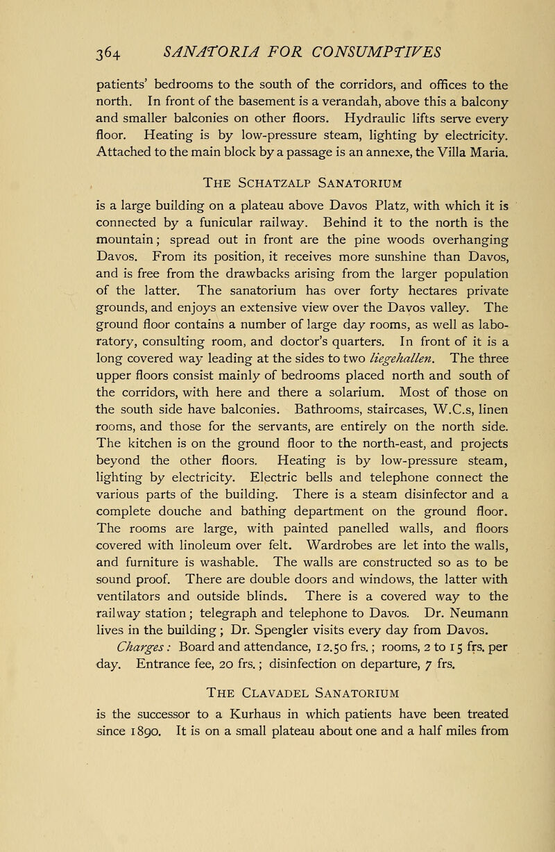 patients' bedrooms to the south of the corridors, and offices to the north. In front of the basement is a verandah, above this a balcony and smaller balconies on other floors. Hydraulic lifts serve every floor. Heating is by low-pressure steam, lighting by electricity. Attached to the main block by a passage is an annexe, the Villa Maria. The Schatzalp Sanatorium is a large building on a plateau above Davos Platz, with which it is connected by a funicular railway. Behind it to the north is the mountain; spread out in front are the pine woods overhanging Davos. From its position, it receives more sunshine than Davos, and is free from the drawbacks arising from the larger population of the latter. The sanatorium has over forty hectares private grounds, and enjoys an extensive view over the Davos valley. The ground floor contains a number of large day rooms, as well as labo- ratory, consulting room, and doctor's quarters. In front of it is a long covered way leading at the sides to two liegehallen. The three upper floors consist mainly of bedrooms placed north and south of the corridors, with here and there a solarium. Most of those on the south side have balconies. Bathrooms, staircases, W.C.s, linen rooms, and those for the servants, are entirely on the north side. The kitchen is on the ground floor to the north-east, and projects beyond the other floors. Heating is by low-pressure steam, lighting by electricity. Electric bells and telephone connect the various parts of the building. There is a steam disinfector and a complete douche and bathing department on the ground floor. The rooms are large, with painted panelled walls, and floors covered with linoleum over felt. Wardrobes are let into the walls, and furniture is washable. The walls are constructed so as to be sound proof. There are double doors and windows, the latter with ventilators and outside blinds. There is a covered way to the railway station; telegraph and telephone to Davos. Dr. Neumann lives in the building; Dr. Spengler visits every day from Davos. Charges: Board and attendance, 12.50 frs.; rooms, 2 to 15 frs. per day. Entrance fee, 20 frs.; disinfection on departure, 7 frs. The Clavadel Sanatorium is the successor to a Kurhaus in which patients have been treated since 1890. It is on a small plateau about one and a half miles from