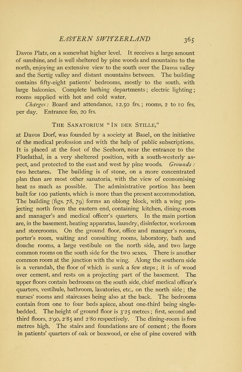 Davos Platz, on a somewhat higher level. It receives a large amount of sunshine, and is well sheltered by pine woods and mountains to the north, enjoying an extensive view to the south over the Davos valley and the Sertig valley and distant mountains between. The building contains fifty-eight patients' bedrooms, mostly to the south, with large balconies. Complete bathing departments; electric lighting; rooms supplied with hot and cold water. Charges: Board and attendance, 12.50 frs.; rooms, 2 to 10 frs. per day. Entrance fee, 20 frs. The Sanatorium  In der Stille, at Davos Dorf, was founded by a society at Basel, on the initiative of the medical profession and with the help of public subscriptions. It is placed at the foot of the Seehorn, near the entrance to the Fluelathal, in a very sheltered position, with a south-westerly as- pect, and protected to the east and west by pine woods. Grounds : two hectares. The building is of stone, on a more concentrated plan than are most other sanatoria, with the view of economising heat as much as possible. The administrative portion has been built for 100 patients, which is more than the present accommodation. The building (figs. yd>, 79) forms an oblong block, with a wing pro- jecting north from the eastern end, containing kitchen, dining-room and manager's and medical officer's quarters. In the main portion are, in the basement, heating apparatus, laundry, disinfector, workroom and storerooms. On the ground floor, office and manager's rooms, porter's room, waiting and consulting rooms, laboratory, bath and douche rooms, a large vestibule on the north side, and two large common rooms on the south side for the two sexes. There is another common room at the junction with the wing. Along the southern side is a verandah, the floor of which is sunk a few steps; it is of wood over cement, and rests on a projecting part of the basement. The upper floors contain bedrooms on the south side, chief medical officer's quarters, vestibule, bathroom, lavatories, etc., on the north side; the nurses' rooms and staircases being also at the back. The bedrooms contain from one to four beds apiece, about one-third being single- bedded. The height of ground floor is 3'2 5 metres; first, second and third floors, 2*90, 2*85 and 2 So respectively. The dining-room is five metres high. The stairs and foundations are of cement; the floors in patients' quarters of oak or boxwood, or else of pine covered with