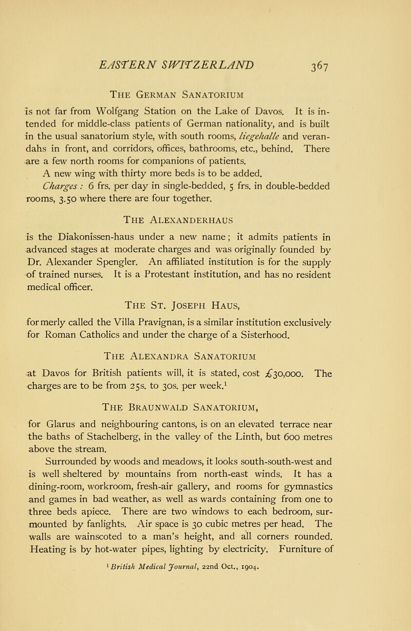 The German Sanatorium IS not far from Wolfgang Station on the Lake of Davos. It is in- tended for middle-class patients of German nationality, and is built in the usual sanatorium style, with south rooms, liegehalle arid veran- dahs in front, and corridors, offices, bathrooms, etc., behind. There are a few north rooms for companions of patients, A new wing with thirty more beds is to be added. Charges: 6 frs. per day in single-bedded, 5 frs. in double-bedded rooms, 3.50 where there are four together. The Alexanderhaus is the Diakonissen-haus under a new name; it admits patients in advanced stages at moderate charges and was originally founded by Dr. Alexander Spengler. An affiliated institution is for the supply of trained nurses. It is a Protestant institution, and has no resident medical officer. The St. Joseph Haus, -for merly called the Villa Pravignan, is a similar institution exclusively for Roman Catholics and under the charge of a Sisterhood. The Alexandra Sanatorium at Davos for British patients will, it is stated, cost ;^30,ooo. The charges are to be from 25 s. to 30s. per week.^ The Braunwald Sanatorium, for Glarus and neighbouring cantons, is on an elevated terrace near the baths of Stachelberg, in the valley of the Linth, but 600 metres above the stream. Surrounded by woods and meadows, it looks south-south-west and is well sheltered by mountains from north-east winds. It has a dining-room, workroom, fresh-air gallery, and rooms for gymnastics and games in bad weather, as well as wards containing from one to three beds apiece. There are two windows to each bedroom, sur- mounted by fanlights. Air space is 30 cubic metres per head. The walls are wainscoted to a man's height, and all corners rounded. Heating is by hot-water pipes, lighting by electricity. Furniture of '^British Medical journal, 22nd Oct., 1904.