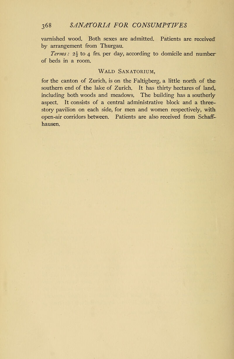 varnished wood. Both sexes are admitted. Patients are received by arrangement from Thurgau. Terms: 2| to 4 frs. per day, according to domicile and number of beds in a room. Wald Sanatorium, for the canton of Zurich, is on the Faltigberg, a little north of the southern end of the lake of Zurich. It has thirty hectares of land,, including both woods and meadows. The building has a southerly aspect. It consists of a central administrative block and a three- story pavilion on each side, for men and women respectively, with open-air corridors between. Patients are also received from Schaff- hausen.