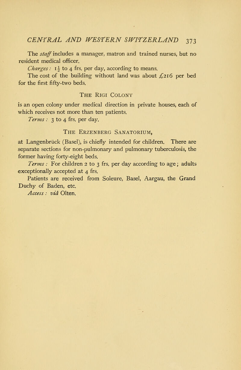 The staff includes a manager, matron and trained nurses, but no resident medical officer. Charges: 11 to 4 frs. per day, according to means. The cost of the building without land was about £216 per bed for the first fifty-two beds. The Rigi Colony is an open colony under medical direction in private houses, each of which receives not more than ten patients. Terms : 3 to 4 frs. per day. The Erzenberg Sanatorium, at Langenbriick (Basel), is chiefly intended for children. There are separate sections for non-pulmonary and pulmonary tuberculosis, the former having forty-eight beds. Terms : For children 2 to 3 frs. per day according to age; adults exceptionally accepted at 4 frs. Patients are received from Soleure, Basel, Aargau, the Grand Duchy of Baden, etc. Access: vid Olten.