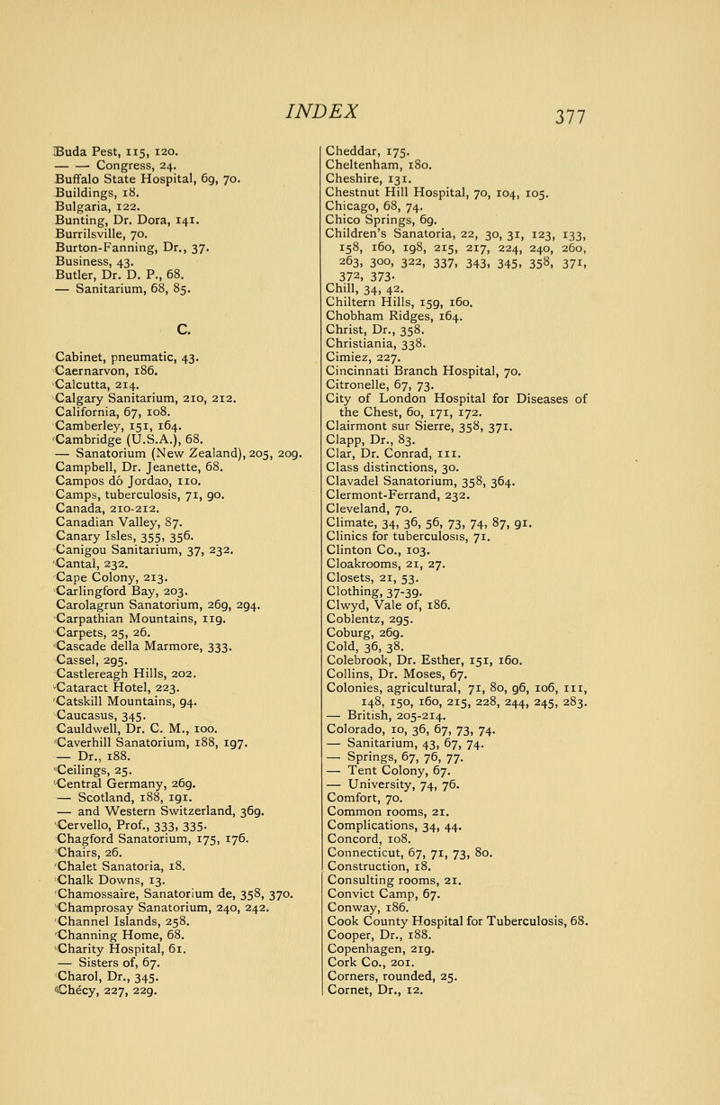 Buda Pest, 115, 120. Congress, 24. Buffalo State Hospital, 69, 70. Buildings, 18. Bulgaria, 122. Bunting, Dr. Dora, 141. Burrilsville, 70. Burton-Fanning, Dr., 37. Business, 43. Butler, Dr. D. P., 68. — Sanitarium, 68, 85. Cabinet, pneumatic, 43. Caernarvon, 186. Calcutta, 214. Calgary Sanitarium, 210, 212, California, 67, 108. Camberley, 151, 164. •Cambridge (U.S.A.), 68. — Sanatorium (New Zealand), 205, 209. Campbell, Dr. Jeanette, 68. Campos do Jordao, no. Camps, tuberculosis, 71, 90. Canada, 210-212. Canadian Valley, 87. Canary Isles, 355, 356. Canigou Sanitarium, 37, 232. 'Cantal, 232. Cape Colony, 213. Carlingford Bay, 203. Carolagrun Sanatorium, 269, 294. Carpathian Mountains, 119. Carpets, 25, 26. Cascade della Marmore, 333. Cassel, 295. Castlereagh Hills, 202. -Cataract Hotel, 223. 'Catskill Mountains, 94. Caucasus, 345. Cauldwell, Dr. C. M., 100. ■Caverhill Sanatorium, 188, 197. — Dr., 188. Ceilings, 25. '-Central Germany, 269. — Scotland, 188, 191. — and Western Switzerland, 369. Cervello, Prof., 333, 335. Chagford Sanatorium, 175, 176. Chairs, 26. 'Chalet Sanatoria, 18. Chalk Downs, 13. ■Chamossaire, Sanatorium de, 358, 370. Champrosay Sanatorium, 240, 242. 'Channel Islands, 258. 'Channing Home, 68. 'Charity Hospital, 61. — Sisters of, 67. Charol, Dr., 345. Checy, 227, 229. Cheddar, 175. Cheltenham, 180. Cheshire, 131. Chestnut Hill Hospital, 70, 104, 105. Chicago, 68, 74. Chico Springs, 69. Children's Sanatoria, 22, 30, 31, 123, 133, 158, 160, 198, 215, 217, 224, 240, 260, 263, 300, 322, 337, 343, 345, 358, 371, 372, 373- Chill, 34, 42. Chiltern Hills, 159, 160. Chobham Ridges, 164. Christ, Dr., 358. Christiania, 338. Cimiez, 227. Cincinnati Branch Hospital, 70. Citronelle, 67, 73. City of London Hospital for Diseases of the Chest, 60, 171, 172. Clairmont sur Sierre, 358, 371. Clapp, Dr., 83. Clar, Dr. Conrad, in. Class distinctions, 30. Clavadel Sanatorium, 358, 364. Clermont-Ferrand, 232. Cleveland, 70. Climate, 34, 36, 56, 73, 74, 87, 91, Clinics for tuberculosis, 71. Clinton Co., 103, Cloakrooms, 21, 27. Closets, 21, 53. Clothing, 37-39. Clwyd, Vale of, 186. Coblentz, 295. Coburg, 269. Cold, 36, 38. Colebrook, Dr. Esther, 151, 160. Collins, Dr. Moses, 67. Colonies, agricultural, 71, 80, 96, 106, in, 148, 150, 160, 215, 228, 244, 245, 283. — British, 205-214. Colorado, 10, 36, 67, 73, 74, — Sanitarium, 43, 67, 74. — Springs, 67, 76, 77. — Tent Colony, 67. — University, 74, 76. Comfort, 70. Common rooms, 21. Complications, 34, 44. Concord, 108. Connecticut, 67, 71, 73, 80. Construction, 18. Consulting rooms, 21. Convict Camp, 67. Conway, 186. Cook County Hospital for Tuberculosis, 68. Cooper, Dr., 188. Copenhagen, 219. Cork Co., 201. Corners, rounded, 25. Cornet, Dr., 12.