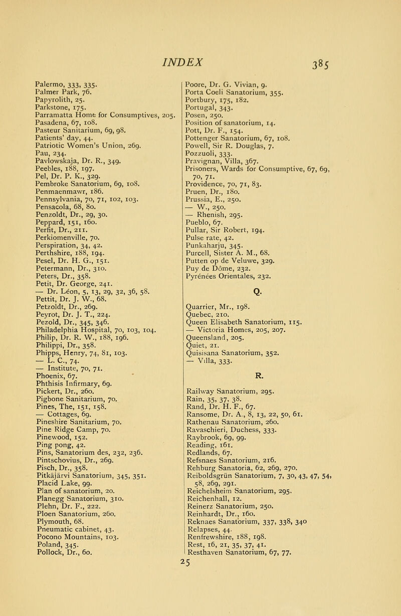 Palermo, 333, 335. Palmer Park, 76. Papyrolith, 25. Parkstone, 175. Parramatta Home for Consumptives, 205. Pasadena, 67, 108. Pasteur Sanitarium, 69, 98, Patients' day, 44. Patriotic Women's Union, 269. Pau, 234. Pavlowskaja, Dr. R., 349. Peebles, 188, 197. Pel, Dr. P. K., 329. Pembroke Sanatorium, 69, 108. Penmaenmawr, 186. Pennsylvania, 70, 71, 102, 103. Pensacola, 68, 80. Penzoldt, Dr., 29, 30. Peppard, 151, 160. Perfit, Dr., 211. Perkiomenville, 70. Perspiration, 34, 42. Perthshire, 188, 194. Pesel, Dr. H. G., 151. Petermann, Dr., 310. Peters, Dr., 358. Petit, Dr. George, 241. — Dr. Leon, 5, 13, 29, 32, 36, 58. Pettit, Dr. J. W., 68. Petzoldt, Dr., 269. Peyrot, Dr. J. T., 224. Pezold, Dr., 345, 346. Philadelphia Hospital, 70, 103, 104. Philip, Dr. R. W., 188, 196. Philippi, Dr., 358. Phipps, Henry, 74, 81, 103. — L. C, 74. — Institute, 70, 71. Phoenix, 67. Phthisis Infirmary, 69. Pickert, Dr., 260. Pigbone Sanitarium, 70. Pines, The, 151, 158. — Cottages, 6g. Pineshire Sanitarium, 70. Pine Ridge Camp, 70. Pinevi'ood, 152. Ping pong, 42. Pins, Sanatorium des, 232, 236. Pintschovius, Dr., 269. Pisch, Dr., 358, Pitkajarvi Sanatorium, 345, 351. Placid Lake, 99. Plan of sanatorium, 20. Planegg Sanatorium, 310. Plehn, Dr. F., 222. Ploen Sanatorium, 260. Plymouth, 68. Pneumatic cabinet, 43. Pocono Mountains, 103. Poland, 345. Pollock, Dr., 60. Poore, Dr. G. Vivian, 9. Porta Coeli Sanatorium, 355. Portbury, 175, 182. Portugal, 343. Posen, 250. Position of sanatorium, 14. Pott, Dr. F., 154. Pottenger Sanatorium, 67, 108. Powell, Sir R. Douglas, 7. Pozzuoli, 333. Pravignan, Villa, 367. Prisoners, Wards for Consumptive, 67, 69, 70, 71. Providence, 70, 71, 83. Pruen, Dr., 180. Prussia, E., 250. — W., 250. — Rhenish, 295. Pueblo, 67. Pullar, Sir Robert, 194. Pulse rate, 42, Punkaharju, 345. Purcell, Sister A. M., 68. Putten op de Veluwe, 329. Puy de Dome, 232. Pyrenees Orientales, 232. Quarrier, Mr., 198. Quebec, 210. Queen Elisabeth Sanatorium, 115. — Victoria Homes, 205, 207. Queensland, 205. Quiet, 21. Quisisana Sanatorium, 352. — Villa, 333. Railway Sanatorium, 295. Rain, 35, 37, 38. Rand, Dr. H. F., 67. Ransome, Dr. A., 8, 13, 22, 50, 61. Rathenau Sanatorium, 260. Ravaschieri, Duchess, 333. Raybrook, 69, 99. Reading, 161. Redlands, 67. Refsnaes Sanatorium, 216. Rehburg Sanatoria, 62, 269, 270. Reiboldsgriin Sanatorium, 7, 30, 43, 47, 54, 58, 269, 291. Reichelsheim Sanatorium, 295, Reichenhall, 12. Reinerz Sanatorium, 250. Reinhardt, Dr., 160, Reknaes Sanatorium, 337, 338, 340 Relapses, 44. Renfrewshire, 188, 198. Rest, 16, 21, 35, 37, 41. Resthaven Sanatorium, 67, 77. 25