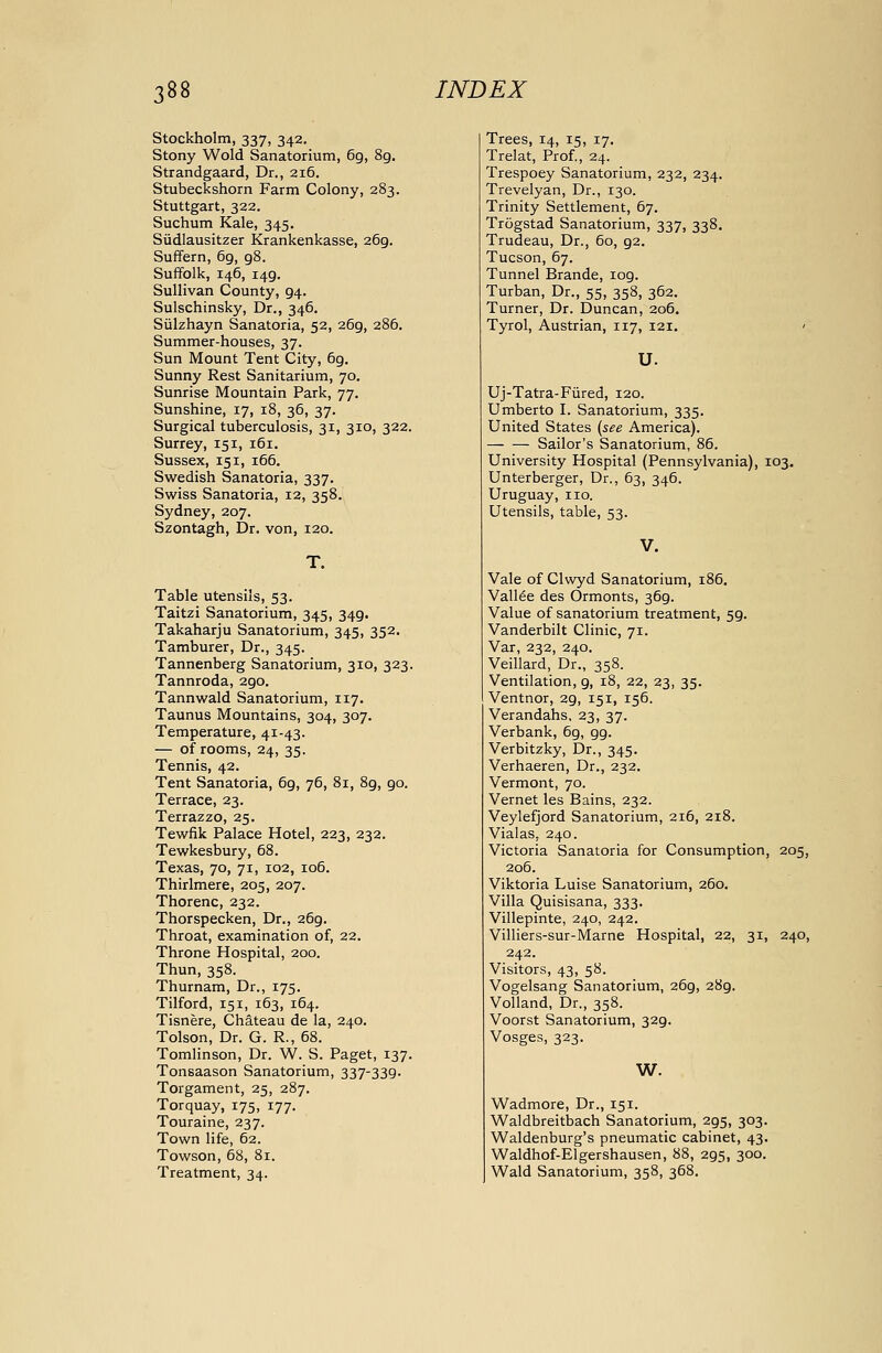 Stockholm, 337, 342. Stony Wold Sanatorium, 69, 8g. Strandgaard, Dr., 216. Stubeckshorn Farm Colony, 283. Stuttgart, 322. Suchum Kale, 345. Sudlausitzer Krankenkasse, 269. Suffern, 69, gS. Suffolk, 146, 149. Sullivan County, 94. Sulschinsky, Dr., 346. Siilzhayn Sanatoria, 52, 269, 286. Summer-houses, 37. Sun Mount Tent City, 69. Sunny Rest Sanitarium, 70. Sunrise Mountain Park, 77. Sunshine, 17, 18, 36, 37. Surgical tuberculosis, 31, 310, 322. Surrey, 151, 161. Sussex, 151, 166. Swedish Sanatoria, 337. Swiss Sanatoria, 12, 358. Sydney, 207. Szontagh, Dr, von, 120. T. Table utensils, 53. Taitzi Sanatorium, 345, 349. Takaharju Sanatorium, 345, 352. Tamburer, Dr., 345. Tannenberg Sanatorium, 310, 323. Tannroda, 290. Tannwald Sanatorium, 117. Taunus Mountains, 304, 307. Temperature, 41-43. — of rooms, 24, 35. Tennis, 42. Tent Sanatoria, 6g, 76, 81, 89, 90. Terrace, 23. Terrazzo, 25. Tewfik Palace Hotel, 223, 232. Tewkesbury, 68. Texas, 70, 71, 102, 106. Thirlmere, 205, 207. Thorenc, 232. Thorspecken, Dr., 269. Throat, examination of, 22. Throne Hospital, 200. Thun, 358. Thurnam, Dr., 175. Tilford, 151, 163, 164. Tisnere, Chateau de la, 240. Tolson, Dr. G. R., 68. Tomlinson, Dr. W. S. Paget, 137. Tonsaason Sanatorium, 337-339. Torgament, 25, 287. Torquay, 175, 177. Touraine, 237. Town life, 62. Towson, 68, 81. Treatment, 34. Trees, 14, 15, 17. Trelat, Prof., 24. Trespoey Sanatorium, 232, 234. Trevelyan, Dr., 130. Trinity Settlement, 67. Trogstad Sanatorium, 337, 338. Trudeau, Dr., 60, 92. Tucson, 67. Tunnel Brande, 109. Turban, Dr., 55, 358, 362. Turner, Dr. Duncan, 206. Tyrol, Austrian, 117, 121. U. Uj-Tatra-Fiired, 120. Umberto I. Sanatorium, 335. United States {see America). Sailor's Sanatorium, 86. University Hospital (Pennsylvania), 103. Unterberger, Dr., 63, 346. Uruguay, no. Utensils, table, 53. V. Vale of Clwyd Sanatorium, 186, Valine des Ormonts, 369. Value of sanatorium treatment, 59. Vanderbilt Clinic, 71. Var, 232, 240. Veillard, Dr., 358. Ventilation, 9, 18, 22, 23, 35. Ventnor, 29, 151, 156. Verandahs, 23, 37. Verbank, 69, 99. Verbitzky, Dr., 345. Verhaeren, Dr., 232. Vermont, 70. Vernet les Bains, 232. Veylefjord Sanatorium, 216, 218. Vialas, 240. Victoria Sanatoria for Consumption, 205, 206. Viktoria Luise Sanatorium, 260. Villa Quisisana, 333. Villepinte, 240, 242. Villiers-sur-Marne Hospital, 22, 31, 240, 242. Visitors, 43, 58. Vogelsang Sanatorium, 269, 289. Volland, Dr., 358. Voorst Sanatorium, 329. Vosges, 323. W. Wadmore, Dr., 151. Waldbreitbach Sanatorium, 295, 303. Waldenburg's pneumatic cabinet, 43. Waldhof-Elgershausen, 88, 295, 300. Wald Sanatorium, 358, 368.