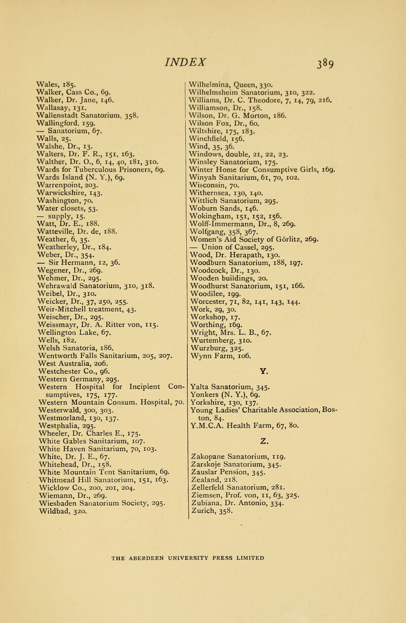 Wales, 185. Walker, Cass Co., 69. Walker, Dr. Jane, 146. Wallasay, 131. Wallenstadt Sanatorium, 358. Wallingford, 159. — Sanatorium, 67. Walls, 25. Walshe, Dr., 13. Walters, Dr. F. R., 151, 163. Walther, Dr. O., 6, 14, 40, 181, 310. Wards for Tuberculous Prisoners, 69. Wards Island (N. Y,), 69. Warrenpoint, 203. Warwickshire, 143. Washington, 70. Water closets, 53. — supply, 15. Watt, Dr. E., 188. Watteville, Dr. de, 188. Weather, 6, 35. Weatherley, Dr., 184. Weber, Dr., 354. — Sir Hermann, 12, 36. Wegener, Dr., 269. Wehmer, Dr., 295. Wehrawald Sanatorium, 310, 318. Weibel, Dr., 310. Weicker, Dr., 37, 250, 255. Weir-Mitchell treatment, 43. Weischer, Dr., 295. Weissmayr, Dr. A. Ritter von, 115. Wellington Lake, 67, Wells, 182. Welsh Sanatoria, 186. Wentworth Falls Sanitarium, 205, 207. West Australia, 206. Westchester Co., 96. Western Germany, 295. Western Hospital for Incipient Con- sumptives, 175, 177. Western Mountain Consum. Hospital, 70, Westerwald, 300, 303. Westmorland, 130, 137. Westphaha, 295. Wheeler, Dr. Charles E., 175. White Gables Sanitarium, 107. White Haven Sanitarium, 70, 103. White, Dr. J. E., 67. Whitehead, Dr., 158. White Mountain Tent Sanitarium, 69. Whitmead Hill Sanatorium, 151, 163. Wicklow Co., 200, 201, 204. Wiemann, Dr., 269. Wiesbaden Sanatorium Society, 295. Wildbad, 320. Wilhelmina, Queen, 330. Wilhelmsheim Sanatorium, 310, 322. Williams, Dr. C. Theodore, 7, 14, 79, 216. Williamson, Dr., 158. Wilson, Dr. G. Morton, 186. Wilson Fox, Dr., 60, Wiltshire, 175, 183. Winchfield, 156. Wind, 35, 36. Windows, double, 21, 22, 23. Winsley Sanatorium, 175. Winter Home for Consumptive Girls, 169. Winyah Sanitarium, 61, 70, 102. Wisconsin, 70. Withernsea, 130, 140. Wittlich Sanatorium, 295. Woburn Sands, 146. Wokingham, 151, 152, 156. Wolff-Immermann, Dr., 8, 269. Wolfgang, 358, 367. Women's Aid Society of Gorlitz, 269. — Union of Cassel, 295. Wood, Dr. Herapath, 130. Woodburn Sanatorium, 188, 197. Woodcock, Dr., 130. Wooden buildings, 20. Woodhurst Sanatorium, 151, 166. Woodilee, 199. Worcester, 71, 82, 141, 143, 144. Work, 29, 30. Workshop, 17. Worthing, 169. Wright, Mrs. L. B., 67. Wurtemberg, 310. Wurzburg, 325. Wynn Farm, 106, Y. Yalta Sanatorium, 345, Yonkers (N. Y,), 69. Yorkshire, 130, 137. Young Ladies' Charitable Association, Bos- ton, 84. Y.M.C.A. Health Farm, 67, 80. Zakopane Sanatorium, 119. Zarskoje Sanatorium, 345. Zauslar Pension, 345. Zealand, 218. Zellerfeld Sanatorium, 281. Ziemsen, Prof, von, ii, 63, 325. Zubiana, Dr. Antonio, 334. Zurich, 358. THE ABERDEEN UNIVERSITY PRESS LIMITED