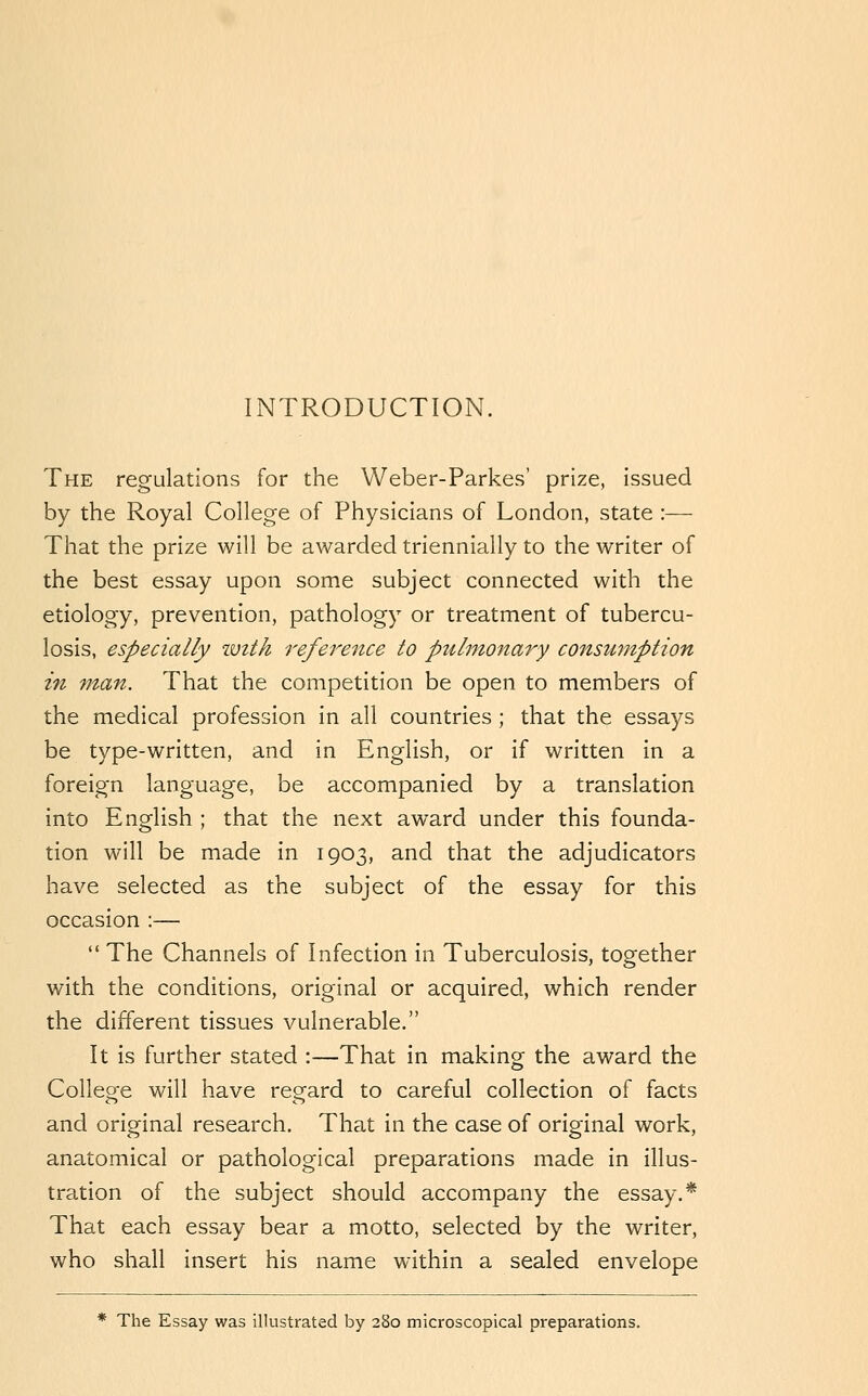 INTRODUCTION. The regulations for the Weber-Parkes' prize, issued by the Royal College of Physicians of London, state :— That the prize will be awarded triennially to the writer of the best essay upon some subject connected with the etiology, prevention, pathology or treatment of tubercu- losis, especially imth reference to p2ilinonary consumption in man. That the competition be open to members of the medical profession in all countries ; that the essays be type-written, and in English, or if written in a foreign language, be accompanied by a translation into English ; that the next award under this founda- tion will be made in 1903, and that the adjudicators have selected as the subject of the essay for this occasion :—  The Channels of Infection in Tuberculosis, together with the conditions, original or acquired, which render the different tissues vulnerable. It is further stated :—That in making the award the Collep^e will have regard to careful collection of facts and original research. That in the case of original work, anatomical or pathological preparations made in illus- tration of the subject should accompany the essay.* That each essay bear a motto, selected by the writer, who shall insert his name within a sealed envelope * The Essay was illustrated by 280 microscopical preparations.