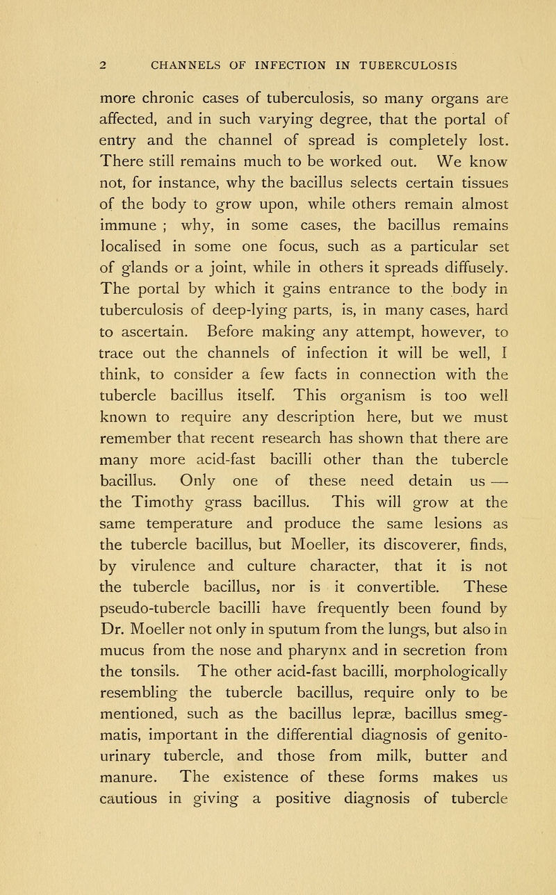 more chronic cases of tuberculosis, so many organs are affected, and in such varying degree, that the portal of entry and the channel of spread is completely lost. There still remains much to be worked out. We know not, for instance, why the bacillus selects certain tissues of the body to grow upon, while others remain almost immune ; why, in some cases, the bacillus remains localised in some one focus, such as a particular set of glands or a joint, while in others it spreads diffusely. The portal by which it gains entrance to the body in tuberculosis of deep-lying parts, is, in many cases, hard to ascertain. Before making any attempt, however, to trace out the channels of infection it will be well, I think, to consider a few facts in connection with the tubercle bacillus itself. This organism is too well known to require any description here, but we must remember that recent research has shown that there are many more acid-fast bacilli other than the tubercle bacillus. Only one of these need detain us — the Timothy grass bacillus. This will grow at the same temperature and produce the same lesions as the tubercle bacillus, but Moeller, its discoverer, finds, by virulence and culture character, that it is not the tubercle bacillus, nor is it convertible. These pseudo-tubercle bacilli have frequently been found by Dr. Moeller not only in sputum from the lungs, but also in mucus from the nose and pharynx and in secretion from the tonsils. The other acid-fast bacilli, morphologically resembling the tubercle bacillus, require only to be mentioned, such as the bacillus leprae, bacillus smeg- matis, important in the differential diagnosis of genito- urinary tubercle, and those from milk, butter and manure. The existence of these forms makes us cautious in giving a positive diagnosis of tubercle