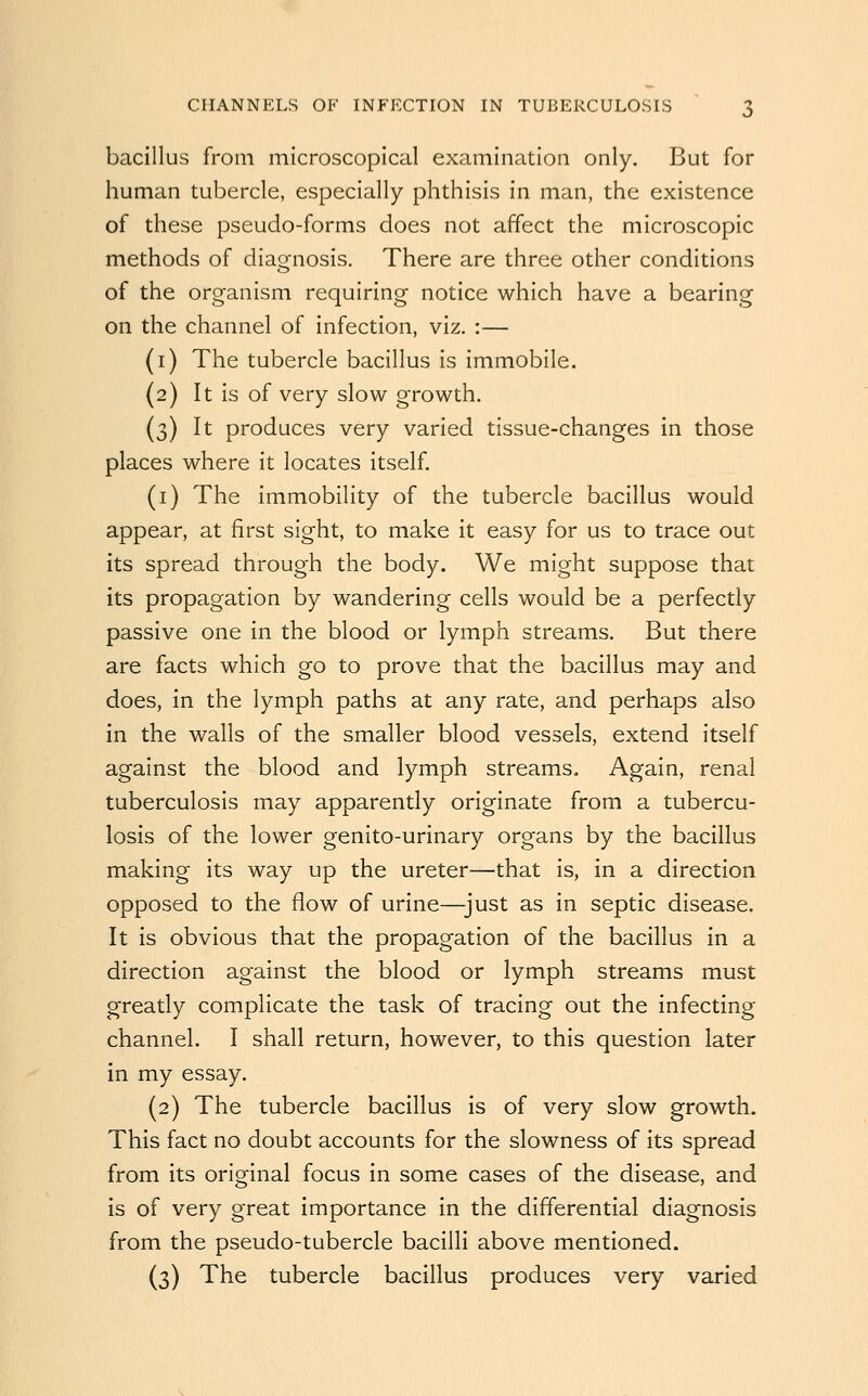 bacillus from microscopical examination only. But for human tubercle, especially phthisis in man, the existence of these pseudo-forms does not affect the microscopic methods of diagnosis. There are three other conditions of the organism requiring notice which have a bearing on the channel of infection, viz. :— (i) The tubercle bacillus is immobile. (2) It is of very slow growth. (3) It produces very varied tissue-changes in those places where it locates itself. (i) The immobility of the tubercle bacillus would appear, at first sight, to make it easy for us to trace out its spread through the body. We might suppose that its propagation by wandering cells would be a perfectly passive one in the blood or lymph streams. But there are facts which go to prove that the bacillus may and does, in the lymph paths at any rate, and perhaps also in the walls of the smaller blood vessels, extend itself against the blood and lymph streams. Again, renal tuberculosis may apparently originate from a tubercu- losis of the lower genito-urinary organs by the bacillus making its way up the ureter—that is, in a direction opposed to the flow of urine—just as in septic disease. It is obvious that the propagation of the bacillus in a direction against the blood or lymph streams must greatly complicate the task of tracing out the infecting channel. I shall return, however, to this question later in my essay. (2) The tubercle bacillus is of very slow growth. This fact no doubt accounts for the slowness of its spread from its original focus in some cases of the disease, and is of very great importance in the differential diagnosis from the pseudo-tubercle bacilli above mentioned. (3) The tubercle bacillus produces very varied