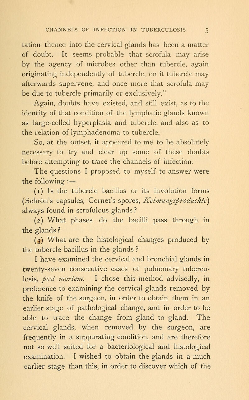 tation thence into the cervical glands has been a matter of doubt. It seems probable that scrofula may arise by the agency of microbes other than tubercle, again originating independently of tubercle, on it tubercle may afterwards supervene, and once more that scrofula may be due to tubercle primarily or exclusively. Again, doubts have existed, and still exist, as to the identity of that condition of the lymphatic glands known as large-celled hyperplasia and tubercle, and also as to the relation of lymphadenoma to tubercle. So, at the outset, it appeared to me to be absolutely necessary to try and clear up some of these doubts before attempting to trace the channels of infection. The questions I proposed to myself to answer were the following :— (i) Is the tubercle bacillus or its involution forms (Schron's capsules, Cornet's spores, Keimungsproduckte) always found in scrofulous glands 1 (2) What phases do the bacilli pass through in the glands ? (3) What are the histological changes produced by the tubercle bacillus in the glands ? I have examined the cervical and bronchial glands in twenty-seven consecutive cases of pulmonary tubercu- losis, post mortem. I chose this method advisedly, in preference to examining the cervical glands removed by the knife of the surgeon, in order to obtain them in an earlier stage of pathological change, and in order to be able to trace the change from gland to gland. The cervical glands, when removed by the surgeon, are frequently in a suppurating condition, and are therefore not so well suited for a bacteriological and histological examination. I wished to obtain the glands in a much earlier stage than this, in order to discover which of the