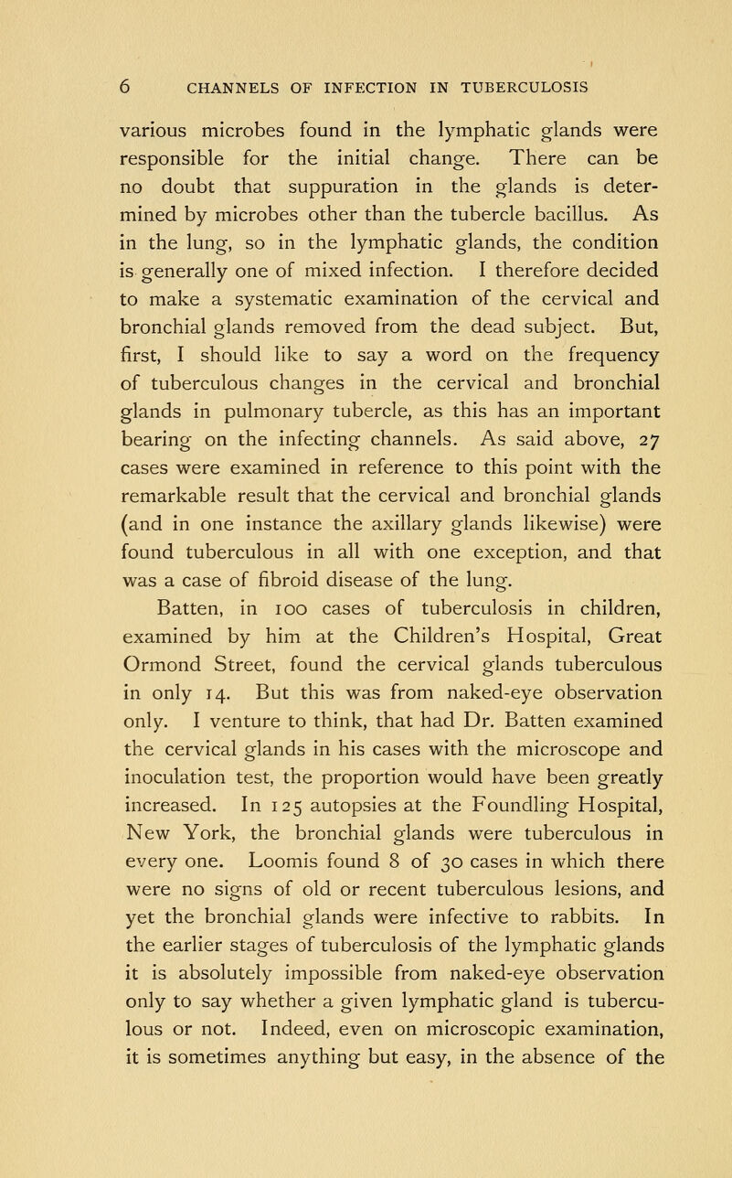 various microbes found in the lymphatic glands were responsible for the initial change. There can be no doubt that suppuration in the glands is deter- mined by microbes other than the tubercle bacillus. As in the lung, so in the lymphatic glands, the condition is generally one of mixed infection. I therefore decided to make a systematic examination of the cervical and bronchial glands removed from the dead subject. But, first, I should like to say a word on the frequency of tuberculous changes in the cervical and bronchial glands in pulmonary tubercle, as this has an important bearing on the infecting channels. As said above, 27 cases were examined in reference to this point with the remarkable result that the cervical and bronchial glands (and in one instance the axillary glands likewise) were found tuberculous in all with one exception, and that was a case of fibroid disease of the lung. Batten, in 100 cases of tuberculosis in children, examined by him at the Children's Hospital, Great Ormond Street, found the cervical glands tuberculous in only 14. But this was from naked-eye observation only. I venture to think, that had Dr. Batten examined the cervical glands in his cases with the microscope and inoculation test, the proportion would have been greatly increased. In 125 autopsies at the Foundling Hospital, New York, the bronchial glands were tuberculous in every one. Loomis found 8 of 30 cases in which there were no signs of old or recent tuberculous lesions, and yet the bronchial glands were infective to rabbits. In the earlier stages of tuberculosis of the lymphatic glands it is absolutely impossible from naked-eye observation only to say whether a given lymphatic gland is tubercu- lous or not. Indeed, even on microscopic examination, it is sometimes anything but easy, in the absence of the