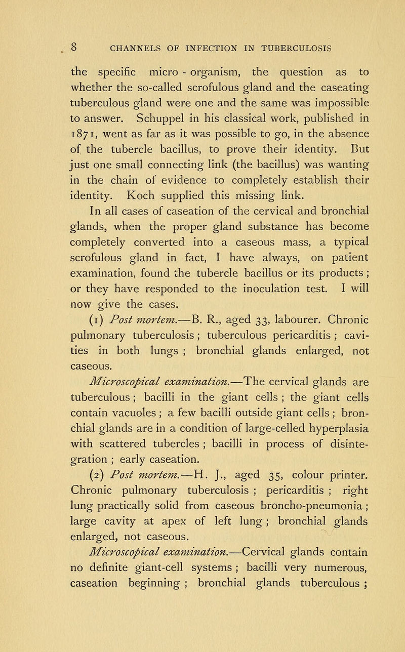 the specific micro - organism, the question as to whether the so-called scrofulous gland and the caseating tuberculous gland were one and the same was impossible to answer. Schuppel in his classical work, published in 1871, went as far as it was possible to go, in the absence of the tubercle bacillus, to prove their identity. But just one small connecting link (the bacillus) was wanting in the chain of evidence to completely establish their identity. Koch supplied this missing link. In all cases of caseation of the cervical and bronchial glands, when the proper gland substance has become completely converted into a caseous mass, a typical scrofulous gland in fact, I have always, on patient examination, found the tubercle bacillus or its products ; or they have responded to the inoculation test. I will now give the cases. (i) Post mortem.—B. R., aged 'X,2ii labourer. Chronic pulmonary tuberculosis ; tuberculous pericarditis ; cavi- ties in both lungs ; bronchial glands enlarged, not caseous. Microscopical examination.—The cervical glands are tuberculous ; bacilli in the giant cells ; the giant cells contain vacuoles ; a few bacilli outside giant cells ; bron- chial glands are in a condition of large-celled hyperplasia with scattered tubercles ; bacilli in process of disinte- gration ; early caseation. (2) Post mortem.—H. J., aged 35, colour printer. Chronic pulmonary tuberculosis ; pericarditis ; right lung practically solid from caseous broncho-pneumonia; large cavity at apex of left lung; bronchial glands enlarged, not caseous. Microscopical examination.—Cervical glands contain no definite giant-cell systems ; bacilli very numerous, caseation beginning ; bronchial glands tuberculous ;