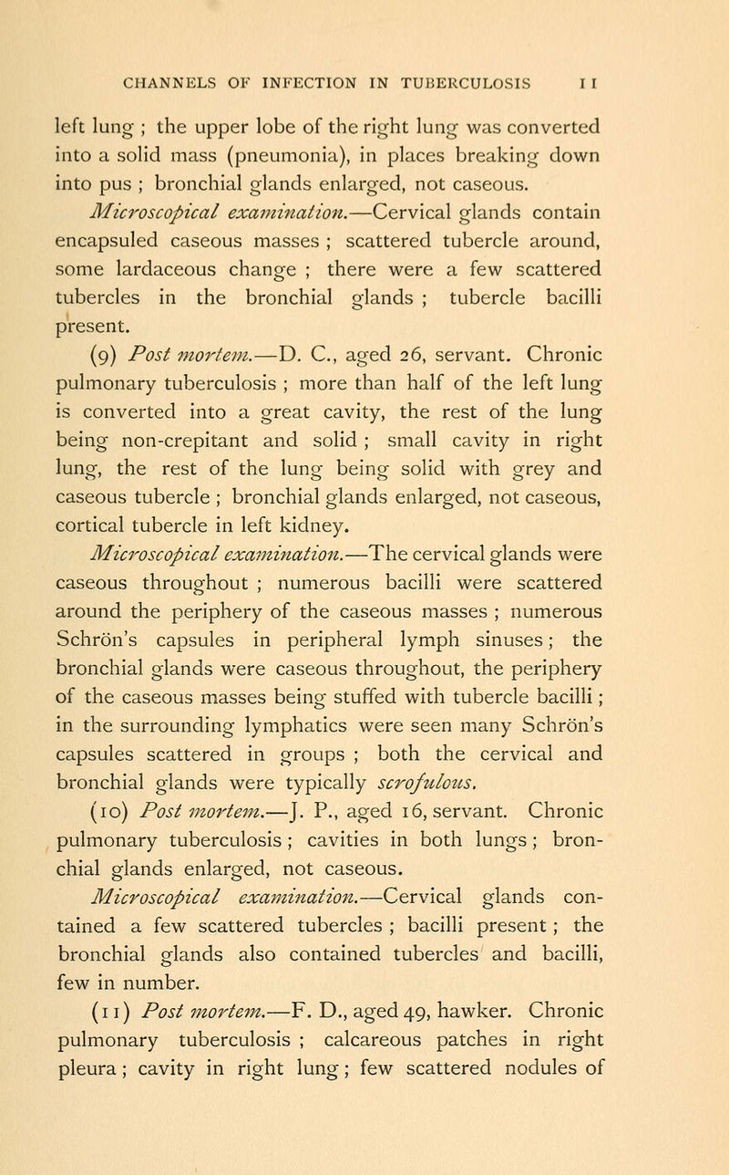 left lung ; the upper lobe of the right lung was converted into a solid mass (pneumonia), in places breaking down into pus ; bronchial glands enlarged, not caseous. Microscopical exainination.—Cervical glands contain encapsuled caseous masses ; scattered tubercle around, some lardaceous change ; there were a few scattered tubercles in the bronchial glands ; tubercle bacilli present. (9) Post morte^n.—D, C, aged 26, servant. Chronic pulmonary tuberculosis ; more than half of the left lung is converted into a great cavity, the rest of the lung being non-crepitant and solid; small cavity in right lung, the rest of the lung being solid with grey and caseous tubercle ; bronchial glands enlarged, not caseous, cortical tubercle in left kidney. Microscopical examination.—The cervical glands were caseous throughout ; numerous bacilli were scattered around the periphery of the caseous masses ; numerous Schron's capsules in peripheral lymph sinuses; the bronchial glands were caseous throughout, the periphery of the caseous masses being stuffed with tubercle bacilli ; in the surrounding lymphatics were seen many Schron's capsules scattered in groups ; both the cervical and bronchial glands were typically scrofulous. (10) Postmortem.—J. P., aged 16, servant. Chronic pulmonary tuberculosis; cavities in both lungs; bron- chial glands enlarged, not caseous. Microscopical examination.—Cervical glands con- tained a few scattered tubercles ; bacilli present; the bronchial glands also contained tubercles and bacilli, few in number. (11) Post 7nortem,.—F. D., aged 49, hawker. Chronic pulmonary tuberculosis ; calcareous patches in right pleura; cavity in right lung; few scattered nodules of