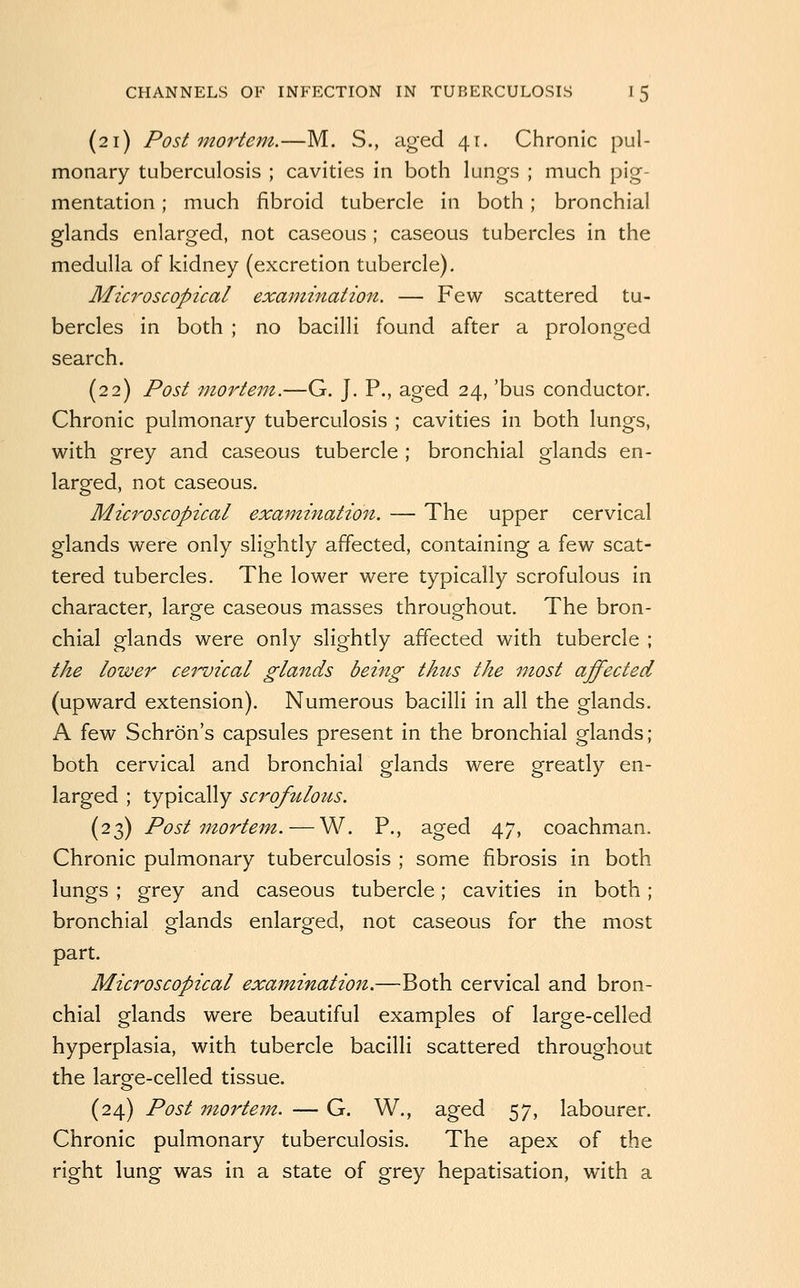 (21) Postmortem.—M. S., aged 41. Chronic pul- monary tuberculosis ; cavities in both lungs ; much pig- mentation ; much fibroid tubercle in both; bronchial glands enlarged, not caseous ; caseous tubercles in the medulla of kidney (excretion tubercle). Microscopical examination. — Few scattered tu- bercles in both ; no bacilli found after a prolonged search. (22) Post mortem.—G. J, P., aged 24, 'bus conductor. Chronic pulmonary tuberculosis ; cavities in both lungs, with grey and caseous tubercle ; bronchial glands en- larged, not caseous. Microscopical examination. — The upper cervical glands were only slightly affected, containing a few scat- tered tubercles. The lower were typically scrofulous in character, large caseous masses throughout. The bron- chial glands were only slightly affected with tubercle ; the lower cervical glands being thus the most affected (upward extension). Numerous bacilli in all the glands. A few Schron's capsules present in the bronchial glands; both cervical and bronchial glands were greatly en- larged ; typically scrofulous. (23) Postmortem. — W. P., aged 47, coachman. Chronic pulmonary tuberculosis ; some fibrosis in both lungs ; grey and caseous tubercle; cavities in both; bronchial glands enlarged, not caseous for the most part. Microscopical examinatioii.—Both cervical and bron- chial glands were beautiful examples of large-celled hyperplasia, with tubercle bacilli scattered throughout the large-celled tissue. (24) Post mortem. — G. W., aged 57, labourer. Chronic pulmonary tuberculosis. The apex of the right lung was in a state of grey hepatisation, with a