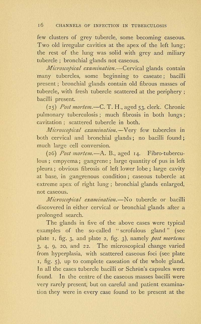 few clusters of grey tubercle, some becoming caseous. Two old irregular cavities at the apex of the left lung; the rest of the lung was solid with grey and miliary tubercle ; bronchial glands not caseous. Microscopical examination.—Cervical glands contain many tubercles, some beginning to caseate; bacilli present ; bronchial glands contain old fibrous masses of tubercle, with fresh tubercle scattered at the periphery ; bacilli present. (25) Post mortem.—C. T. H., aged 53, clerk. Chronic pulmonary tuberculosis ; much fibrosis in both lungs ; cavitation ; scattered tubercle in both. Microscopical examination.—V&cy few tubercles in both cervical and bronchial glands; no bacilli found; much large cell conversion. (26) Post mortem.—A. B., aged 14. Fibro-tubercu- lous ; empyema; gangrene ; large quantity of pus in left pleura; obvious fibrosis of left lower lobe; large cavity at base, in gangrenous condition; caseous tubercle at extreme apex of right lung ; bronchial glands enlarged, not caseous. Microscopical examination.—No tubercle or bacilli discovered in either cervical or bronchial glands after a prolonged search. The glands in five of the above cases were typical examples of the so-called  scrofulous gland (see plate I, fig. 3, and plate 2, fig. 3), namely post m^ortems 3, 4, 9, 20, and 22. The microscopical change varied from hyperplasia, with scattered caseous foci (see plate I, fig. 5), up to complete caseation of the whole gland. In all the cases tubercle bacilli or Schron's capsules were found. In the centre of the caseous masses bacilli were very rarely present, but on careful and patient examina- tion they were in every case found to be present at the