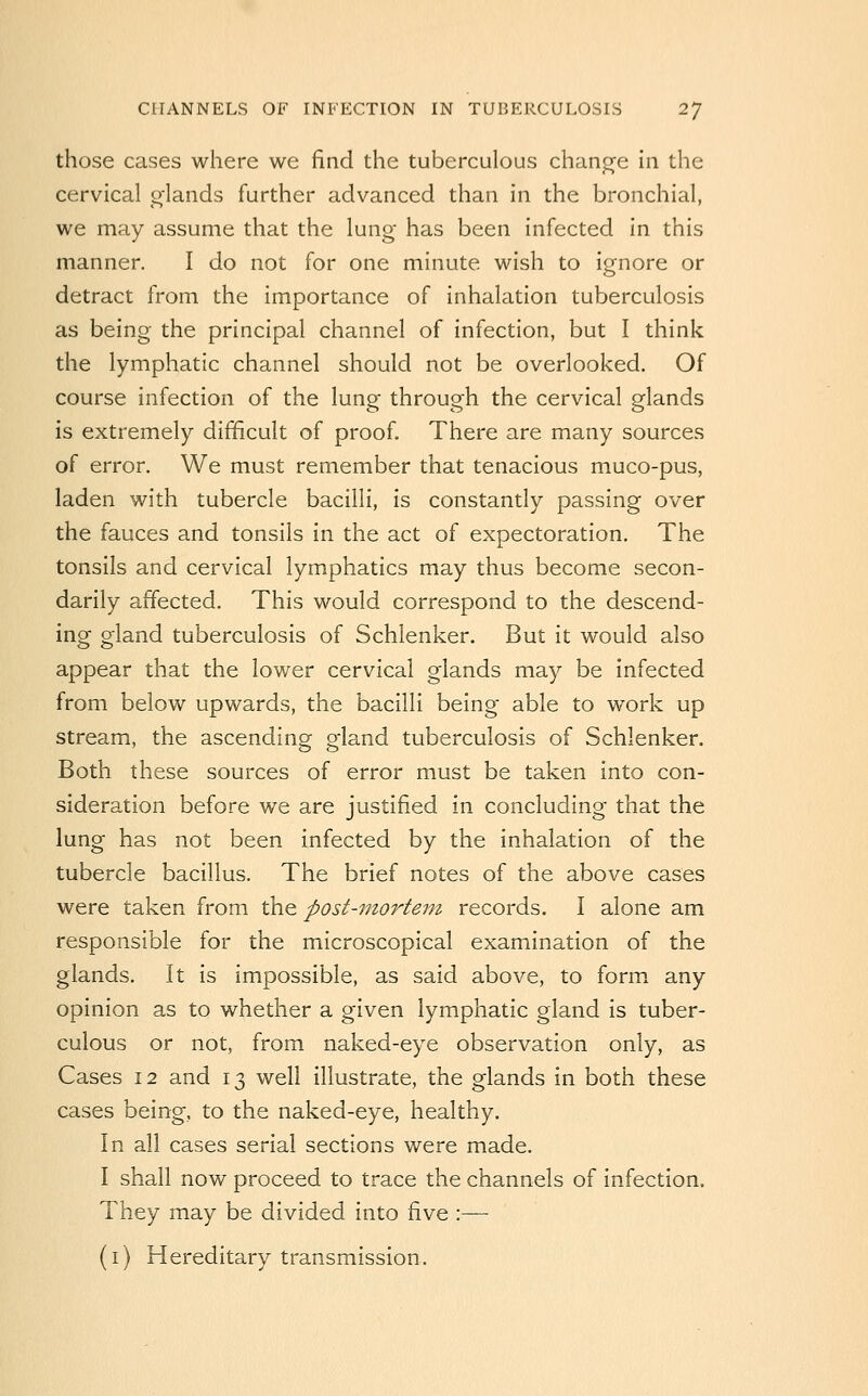 those cases where we find the tuberculous chanj^e in the cervical glands further advanced than in the bronchial, we may assume that the lung has been infected in this manner. I do not for one minute wish to ignore or detract from the importance of inhalation tuberculosis as being the principal channel of infection, but I think the lymphatic channel should not be overlooked. Of course infection of the lung through the cervical glands is extremely dijEificult of proof. There are many sources of error. We must remember that tenacious muco-pus, laden with tubercle bacilli, is constantly passing over the fauces and tonsils in the act of expectoration. The tonsils and cervical lymphatics may thus become secon- darily affected. This would correspond to the descend- ing gland tuberculosis of Schlenker. But it would also appear that the lower cervical glands may be infected from below upwards, the bacilli being able to work up stream, the ascending gland tuberculosis of Schlenker. Both these sources of error must be taken into con- sideration before we are justified in concluding that the lung has not been infected by the inhalation of the tubercle bacillus. The brief notes of the above cases were taken from the post-mortem records. I alone am responsible for the microscopical examination of the glands. It is impossible, as said above, to form^ any opinion as to whether a given lymphatic gland is tuber- culous or not, from naked-eye observation only, as Cases 12 and 13 well illustrate, the glands in both these cases being, to the naked-eye, healthy. In all cases serial sections were made. I shall now proceed to trace the channels of infection. They may be divided into five :—■ (i) Hereditary transmission.