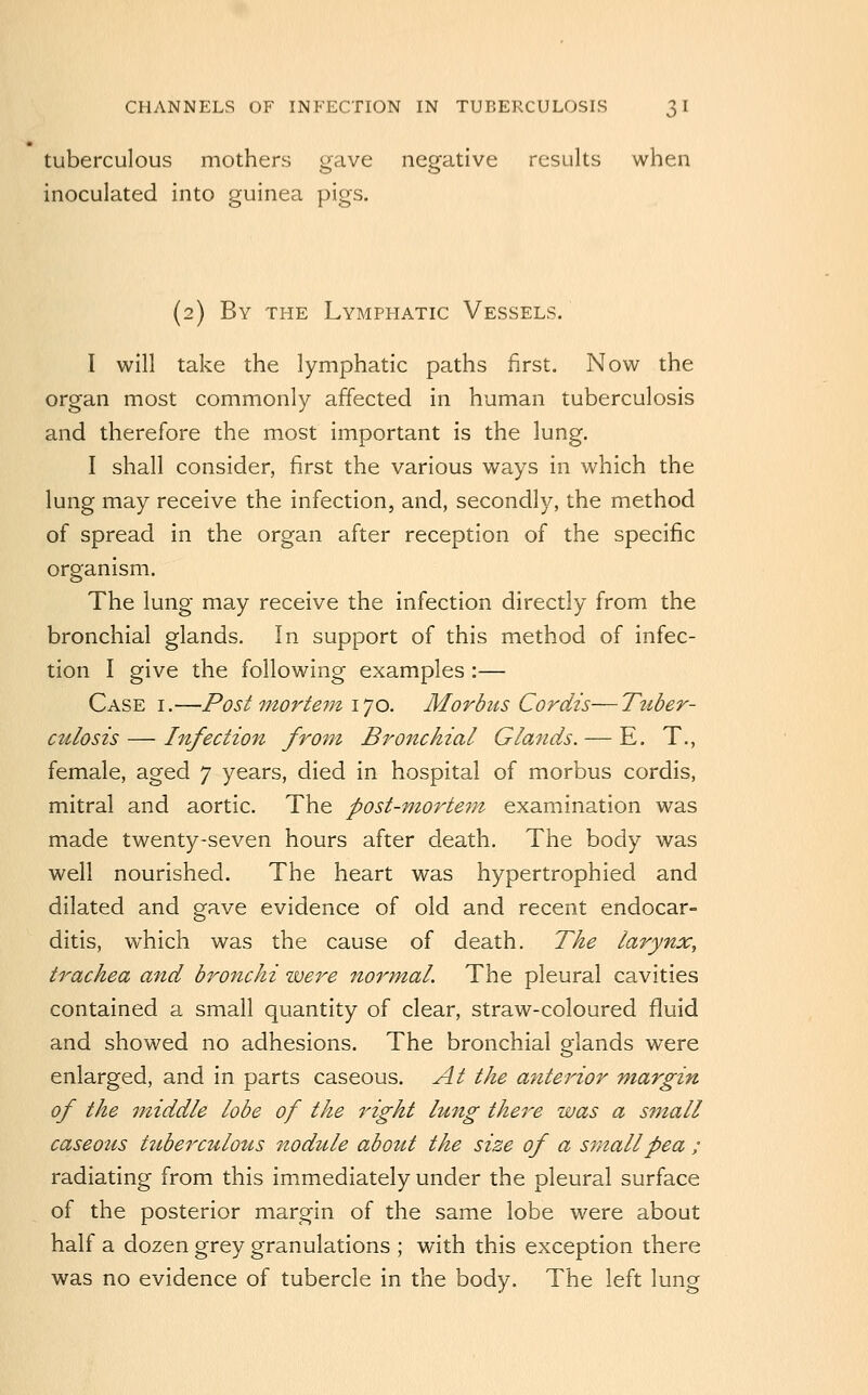 tuberculous mothers gave negative results when inoculated into guinea pigs. (2) By the Lymphatic Vessels. I will take the lymphatic paths first. Now the organ most commonly affected in human tuberculosis and therefore the most important is the lung. I shall consider, first the various ways in which the lung may receive the infection, and, secondly, the method of spread in the organ after reception of the specific organism. The lung may receive the infection directly from the bronchial glands. In support of this method of infec- tion I give the following examples :— Case i.—Post mortem I'jo. Morbus Cordis—Tttber- culosis — Infection from Bronchial Glands. — E. T., female, aged 7 years, died in hospital of morbus cordis, mitral and aortic. The post-mortem- examination was made twenty-seven hours after death. The body was well nourished. The heart was hypertrophied and dilated and gave evidence of old and recent endocar- ditis, which was the cause of death. The larynx^ trachea and bronchi ivere normal. The pleural cavities contained a small quantity of clear, straw-coloured fluid and showed no adhesions. The bronchial glands were enlarged, and in parts caseous. At the anterior m-argin of the jniddle lobe of the right lung there was a small caseous tuberculous nodule about the size of a small pea ; radiating from this immediately under the pleural surface of the posterior margin of the same lobe were about half a dozen grey granulations ; with this exception there was no evidence of tubercle in the body. The left lung