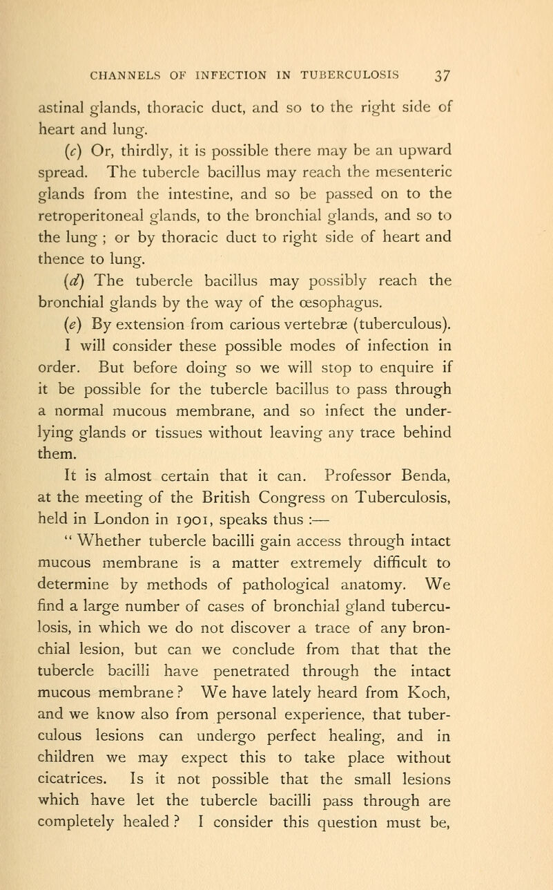 astinal glands, thoracic duct, and so to the right side of heart and lung. (c) Or, thirdly, it is possible there may be an upward spread. The tubercle bacillus may reach the mesenteric glands from the intestine, and so be passed on to the retroperitoneal glands, to the bronchial glands, and so to the lung ; or by thoracic duct to right side of heart and thence to luno-. (d) The tubercle bacillus may possibly reach the bronchial glands by the way of the oesophagus. (e) By extension from carious vertebrae (tuberculous). I will consider these possible modes of infection in order. But before doing so we will stop to enquire if it be possible for the tubercle bacillus to pass through a normal mucous membrane, and so infect the under- lying glands or tissues without leaving any trace behind them. It is almost certain that it can. Professor Benda, at the meeting of the British Congress on Tuberculosis, held in London in 1901, speaks thus :—  Whether tubercle bacilli gain access through intact mucous membrane is a matter extremely difficult to determine by methods of pathological anatomy. We find a large number of cases of bronchial gland tubercu- losis, in which we do not discover a trace of any bron- chial lesion, but can we conclude from that that the tubercle bacilli have penetrated through the intact mucous membrane ? We have lately heard from Koch, and we know also from personal experience, that tuber- culous lesions can undergo perfect healing, and in children we may expect this to take place without cicatrices. Is it not possible that the small lesions which have let the tubercle bacilli pass through are completely healed ? I consider this question must be.